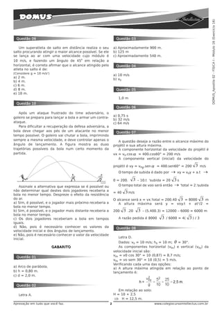 DOMUS_Apostila 02 - FÍSICA I - Módulo 16 (Exercício 16)
 Questão 09                                                      Questão 03

   Um superatleta de salto em distância realiza o seu           a) Aproximadamente 900 m.
salto procurando atingir o maior alcance possível. Se ele       b) 125 m
se lança ao ar com uma velocidade cujo módulo é                 c) Aproximadamente 540 m.
                                         o
10 m/s, e fazendo um ângulo de 45 em relação a
horizontal, é correto afirmar que o alcance atingido pelo        Questão 04
atleta no salto é de:
(Considere g = 10 m/s2)
                                                                a) 10 m/s
a) 2 m.
                                                                b) v0
b) 4 m.
c) 6 m.
d) 8 m.                                                          Questão 05
e) 10 m.
                                                                   1,0 m
 Questão 10
                                                                 Questão 06
    Após um ataque frustrado do time adversário, o
                                                                a) 0,75 s
goleiro se prepara para lançar a bola e armar um contra-
                                                                b) 32 m/s
ataque.                                                         c) 64 m/s
    Para dificultar a recuperação da defesa adversária, a
bola deve chegar aos pés de um atacante no menor                 Questão 07
tempo possível. O goleiro vai chutar a bola, imprimindo
sempre a mesma velocidade, e deve controlar apenas o               A questão deseja a razão entre o alcance máximo do
ângulo de lançamento. A figura mostra as duas                   projétil e sua altura máxima.
trajetórias possíveis da bola num certo momento da                 A componente horizontal da velocidade do projétil é
partida.                                                        vx = v0.cos α = 400.cos60° = 200 m/s
                                                                   A componente vertical (inicial) da velocidade do

                                                                projétil é vy = v0y.sen α = 400.sen60° = 200            3     m/s
                                                                   O tempo de subida é dado por      →   vy = v0y + a.t        →
                                                                0 = 200.  3 – 10.t tsubida = 20        3s
    Assinale a alternativa que expressa se é possível ou           O tempo total de voo será então     →    t
                                                                                                                total = 2.tsubida
não determinar qual destes dois jogadores receberia a
                                                                = 40   3 m/s
bola no menor tempo. Despreze o efeito da resistência
do ar.                                                          O alcance será x = vx.ttotal = 200.40 3 = 8000 3 m
a) Sim, é possível, e o jogador mais próximo receberia a           A altura máxima será y = voy.t + at2/2 =
bola no menor tempo.
b) Sim, é possível, e o jogador mais distante receberia a       200    3   .20   3   – (5.400.3) = 12000 – 6000 = 6000 m
bola no menor tempo.
c) Os dois jogadores receberiam a bola em tempos                   A razão pedida é 8000       3   / 6000 = 4(       3) / 3
iguais.
d) Não, pois é necessário conhecer os valores da                 Questão 08
velocidade inicial e dos ângulos de lançamento.
e) Não, pois é necessário conhecer o valor da velocidade
inicial.                                                           Letra D.
                                                                   Dados: v0 = 10 m/s; h0 = 10 m; θ = 30°.
                          GABARITO                                 As componentes horizontal (v0x) e vertical (v0y) da
                                                                velocidade inicial são:
                                                                v0x = v0 cos 30° = 10 (0,87) = 8,7 m/s;
 Questão 01
                                                                v0y = vo sem 30° = 10 (0,5) = 5 m/s.
                                                                Verificando cada uma das opções:
a) Arco de parábola.
                                                                a) A altura máxima atingida em relação ao ponto de
b) h = 0,80 m.                                                  lançamento é:
c) d = 2,0 m.

 Questão 02
                                                                   Em relação ao solo:
   Letra A.                                                     H = 10 + 2,5
                                                                ⇒ H = 12,5 m.
Aprovação em tudo que você faz.                             2                              www.colegiocursointellectus.com.br
 