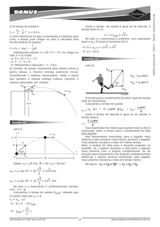 DOMUS_Apostila 02 - FÍSICA I - Módulo 16 (Exercício 16)
b) O tempo de subida é:                                             Como o tempo de subida é igual ao de descida, o
                                                                 tempo total (tT) é:
ts =             ts = 0,5 s.
                                                                                     tT = 2 tsub = 2 s
c) Com referencial no solo e orientando a trajetória para
cima, o tempo para chegar ao solo é calculado pela                  No eixo x o movimento é uniforme, com velocidade
função horária do espaço:                                        igual a v0x. O alcance horizontal (D) é:

h = h0 + voy t –          gt2 .                                  ⇒    D = v0x tT = 5   2   x     2
   Substituindo valores: h = 10 + 5 t – 5 t2. Ao chegar no       ⇒    D = 10 m.
solo, h = 0. Então:
 ⇒ 0 = 10 + 5 t – 5 t2                                            Questão 10
 ⇒ t2 – t – 5 = 0
 ⇒ Resolvendo a equação: t ≅ 2,8 s.                                 Letra B
d) Correta. Ao passar novamente pela mesma altura a
pedra possui a mesma energia potencial inicial.
Considerando o sistema conservativo, então a pedra
tem também a mesma energia cinética, portanto a
mesma velocidade, em módulo.




                                                                    O tempo para o recebimento da bola é igual ao tempo
                                                                 total de movimento.
                                                                    Calculando o tempo de subida:

                                                                 vy =                                                        .
                                                                    Como o tempo de descida é igual ao de subida, o
                                                                 tempo total é:

 Questão 09                                                      t=               .
                                                                    Essa expressão nos mostra que quanto maior a altura
   Letra E.
                                                                 alcançada, maior o tempo para o recebimento da bola
                                                                 pelo jogador.
                                                                    Nos lançamentos mostrados, para o jogador mais
                                                                 próximo a bola atingiria maior altura, portanto o jogador
                                                                 mais distante receberia a bola em menor tempo.
                                                                 Nota: a análise foi feita para a situação proposta na
                                                                 questão. Se o goleiro lançasse a bola para o jogador
                                                                 mais próximo com o ângulo complementar ao do
                                                                 lançado (para lançamento com ângulos complementares
                                                                 obtém-se o mesmo alcance horizontal), esse jogador
                                                                 mais próximo receberia a bola em tempo menor.
   Dados: v0 = 10 m/s;            θ    = 45°; g = 10 ms/2.          Na figura,

                                   2
v0x = v0 cos 45° = 10                  =5   2 m/s.
                                  2
                                   2
v0y = v0 sen 45° = 10                =5 2     m/s
                                  2
  No eixo y o movimento é uniformemente variado,
com a = –g.
  Calculemos o tempo de subida (tsub), notando que
no ponto mais alto vy = 0.
vy = voy – g t
⇒      0 = 5 – 10 tsub

                 2
⇒      tsub =        s.
                2
Aprovação em tudo que você faz.                              3                                 www.colegiocursointellectus.com.br
 