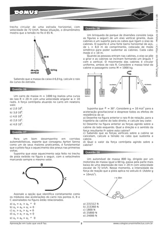 DOMUS_Apostila 03 - FÍSICA I - Módulo 18 (Exercício 18)
trecho circular de uma estrada horizontal, com
                                                                Questão 08
velocidade de 72 km/h. Nessa situação, o dinamômetro
mostra que a tensão no fio é 65 N.
                                                                  Um brinquedo de parque de diversões consiste (veja
                                                               as figuras a seguir) de um eixo vertical girante, duas
                                                               cabines e um suporte para os cabos que ligam o eixo às
                                                               cabines. O suporte é uma forte barra horizontal de aço,
                                                               de L = 8,0 m de comprimento, colocada de modo
                                                               simétrico para poder sustentar as cabines. Cada cabo
                                                               mede d = 10 m.
                                                                  Quando as pessoas entram nas cabines, o eixo se põe
                                                               a girar e as cabines se inclinam formando um ângulo ?
                                                               com a vertical. O movimento das cabines é circular
                                                               uniforme, ambos de raio R. Considere a massa total da
                                                               cabine e passageiro como M = 1000 kg.



   Sabendo que a massa da caixa é 6,0 kg, calcule o raio
da curva da estrada.


 Questão 06

   Um carro de massa m = 1000 kg realiza uma curva
de raio R = 20 m com uma velocidade angular w = 10
rad/s. A força centrípeta atuando no carro em newtons
vale:
                                                                   Suponha que θ = 30°. Considere g = 10 m/s para a
         6                                                                                                       2
a) 2,0 10 .
         6
b) 3,0 10 .                                                    aceleração gravitacional e despreze todos os efeitos de
         6                                                     resistência do ar.
c) 4,0 10 .
                                                               a) Desenhe na figura anterior o raio R de rotação, para a
         5
d) 2,0 10 .                                                    trajetória da cabine do lado direito, e calcule seu valor.
         5
e) 4,0 10 .                                                    b) Desenhe na figura anterior as forças agindo sobre a
                                                               cabine do lado esquerdo. Qual a direção e o sentido da
                                                               força resultante Fr sobre esta cabine?
 Questão 07                                                    c) Sabendo que as forças verticais sobre a cabine se
                                                               cancelam, calcule a tensão no cabo que sustenta a
   Para    um     bom     desempenho    em     corridas        cabine.
automobilísticas, esporte que consagrou Ayrton Senna           d) Qual o valor da força centrípeta agindo sobre a
como um de seus maiores praticantes, é fundamental             cabine?
que o piloto faça o aquecimento dos pneus nas primeiras
voltas.
                                                                Questão 09
   Suponha que esse aquecimento seja feito no trecho
de pista exibido na figura a seguir, com o velocímetro
marcando sempre o mesmo valor.                                    Um automóvel de massa 800 kg, dirigido por um
                                                               motorista de massa igual a 60 kg, passa pela parte mais
                                                               baixa de uma depressão de raio = 20 m com velocidade
                                                               escalar de 72 km/h. Nesse momento, a intensidade da
                                                               força de reação que a pista aplica no veículo é: (Adote g
                                                                        2
                                                               = 10m/s ).




   Assinale a opção que identifica corretamente como
os módulos das acelerações do carro nos pontos A, B e
C assinalados na figura estão relacionados.
a) aA = aC > aB ≠ 0                                            a) 231512 N
b) aA = aB = aC = 0                                            b) 215360 N
c) aC > aA > aB = 0                                            c) 1800 N
d) aA > aC > aB = 0                                            d) 25800 N
                                                               e) 24000 N
e) aA = aB = aC ≠ 0

Aprovação em tudo que você faz.                            2                            www.colegiocursointellectus.com.br
 