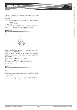 DOMUS_Apostila 03 - FÍSICA I - Módulo 18 (Exercício 18)
                      8
R = (L/2) + d.sen θ = 2 + 10.sen30 = 4 + 10.0,5 = 4
                                  o

+5=9m
Na figura
T.cos θ = M.g → T.cos30 = 1000.10 → T.0,87 = 10000
                       o


         10000
                  = 11494 N
 → T = 0,87
   A resultante centrípeta atua no plano horizontal,
                            o
logo: Fcentrípeta = T.sen30 = 11494.0,5 = 5747 N


 Questão 09

[D]




Dados: r = 20 m; v = 72 km/h = 20 m/s; m = (800 + 60)
                      2
= 860 kg e g = 10 m/s .
Sendo FN a força de reação da pista e P o peso do
conjunto, analisando a figura, temos que a resultante
centrípeta é:
RC = FN – P ⇒ FN = RC + P ⇒ FN =
mv 2             860(20 )2
     + mg ⇒ FN =           + 860( )= 17200 + 8600 ⇒
                                10
 r                  20
FN = 25.800 N.


 Questão 10

[B]

No ponto mais alto, a força centrípeta é a diferença entre
o peso e a normal.
     V2              V2        mg 4mg
 m      = mg − N → m    = mg −    =   → V 2 = 400 → V = 20 m / s
     R               50         5   5




Aprovação em tudo que você faz.                                    4   www.colegiocursointellectus.com.br
 
