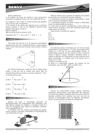 DOMUS_Apostila 03 - FÍSICA I - Módulo 19 (Exercício 19)
   Assim, determine:                                                 Pode-se afirmar que, quando se imprime aos pedais
a) O módulo da força de tensão F, que permanece                 da bicicleta um movimento circular uniforme,
constante ao longo de todo o fio, em função de M e g.           I. o movimento circular do pedal é transmitido à coroa
                                                                com a mesma velocidade angular.
b) A razão K = sen α /sen θ , entre os senos dos ângulos        II. a velocidade angular da coroa é igual à velocidade
que o fio faz com a horizontal.                                 linear na extremidade da catraca.
c) O número N de voltas por segundo que o conjunto              III. cada volta do pedal corresponde a duas voltas da
realiza quando o raio R1 da trajetória descrita pela            roda traseira, quando a coroa tem diâmetro duas vezes
bolinha B for igual a 0,10 m.                                   maior que o da catraca.
NOTE E ADOTE:                                                        Está correto o contido em apenas
Não há atrito entre as bolas e o fio.                           a) I.
Considere sen θ ≈ 0,4 e cos θ ≈ 0,9; π ≈ 3.                     b) II.
                                                                c) III.
                                                                d) I e III.
 Questão 05                                                     e) II e III.

   Três rodas de raios Ra, Rb e Rc possuem velocidades
                                                                 Questão 07
angulares wa, wb e wc, respectivamente, e estão ligadas
entre si por meio de uma correia, como ilustra a figura
                                                                    Um pêndulo cônico é formado por um fio de massa
adiante.
                                                                desprezível e comprimento L = 1,25 m, que suporta uma
                                                                massa m = 0,5 kg na sua extremidade inferior. A
                                                                extremidade superior do fio é presa ao teto, conforme
                                                                ilustra a figura a seguir. Quando o pêndulo oscila, a
                                                                massa m executa um movimento circular uniforme num
                                                                plano horizontal, e o ângulo que o fio forma com a
                                                                vertical é q = 60°.
                                                                a) Qual é a tensão no fio?
                                                                b) Qual é a velocidade angular da massa? Se for
                                                                necessário, use: sen 60°= 0,87, cos 60°= 0,5.

   Ao mesmo tempo que a roda de raio Rb realiza duas
voltas, a roda de raio Rc realiza uma volta. Não há
deslizamento entre as rodas e a correia. Sendo Rc = 3 Ra,
é correto afirmar que:
        4           4
a) Rb = 3 Ra e wa = 3 wc
        4
b) Rb = 3 Ra e wa = 3wc
          3           4                                          Questão 08
c) Rb =   2 Ra e wa = 3 wc
        3                                                          Diante da maravilhosa visão, aquele cãozinho
                                                                observava atentamente o balé galináceo. Na máquina,
d) Rb = 2   Ra e wa = 3wc                                       um motor de rotação constante gira uma rosca sem fim
                                                                (grande parafuso sem cabeça), que por sua vez se
 Questão 06                                                     conecta a engrenagens fixas nos espetos, resultando,
                                                                assim, no giro coletivo de todos os franguinhos.
   Apesar de toda a tecnologia aplicada no
desenvolvimento de combustíveis não poluentes, que
não liberam óxidos de carbono, a bicicleta ainda é o
meio de transporte que, além de saudável, contribui
com a qualidade do ar.
   A bicicleta, com um sistema constituído por pedal,
coroa, catraca e corrente, exemplifica a transmissão de
um movimento circular.




Aprovação em tudo que você faz.                             2                          www.colegiocursointellectus.com.br
 