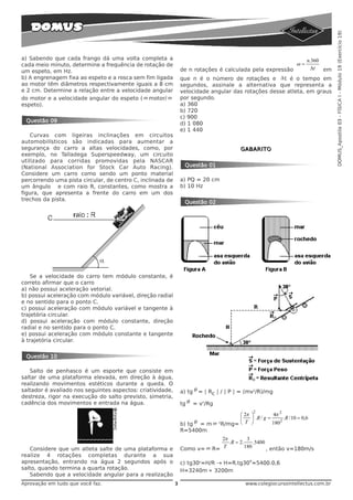 DOMUS_Apostila 03 - FÍSICA I - Módulo 19 (Exercício 19)
a) Sabendo que cada frango dá uma volta completa a                                                                     n.360
cada meio minuto, determine a frequência de rotação de                                                            ω=
                                                                de n rotações é calculada pela expressão                 Δt  em
um espeto, em Hz.
b) A engrenagem fixa ao espeto e a rosca sem fim ligada         que n é o número de rotações e Δ t é o tempo em
ao motor têm diâmetros respectivamente iguais a 8 cm            segundos, assinale a alternativa que representa a
e 2 cm. Determine a relação entre a velocidade angular          velocidade angular das rotações desse atleta, em graus
do motor e a velocidade angular do espeto ( ω motor/ ω          por segundo.
espeto).                                                        a) 360
                                                                b) 720
                                                                c) 900
 Questão 09                                                     d) 1 080
                                                                e) 1 440
    Curvas com ligeiras inclinações em circuitos
automobilísticos são indicadas para aumentar a
segurança do carro a altas velocidades, como, por                                         GABARITO
exemplo, no Talladega Superspeedway, um circuito
utilizado para corridas promovidas pela NASCAR
(National Association for Stock Car Auto Racing).                 Questão 01
Considere um carro como sendo um ponto material
percorrendo uma pista circular, de centro C, inclinada de       a) PQ = 20 cm
um ângulo e com raio R, constantes, como mostra a               b) 10 Hz
figura, que apresenta a frente do carro em um dos
trechos da pista.
                                                                  Questão 02




    Se a velocidade do carro tem módulo constante, é
correto afirmar que o carro
a) não possui aceleração vetorial.
b) possui aceleração com módulo variável, direção radial
e no sentido para o ponto C.
c) possui aceleração com módulo variável e tangente à
trajetória circular.
d) possui aceleração com módulo constante, direção
radial e no sentido para o ponto C.
e) possui aceleração com módulo constante e tangente
à trajetória circular.


 Questão 10

   Salto de penhasco é um esporte que consiste em
saltar de uma plataforma elevada, em direção à água,
realizando movimentos estéticos durante a queda. O
saltador é avaliado nos seguintes aspectos: criatividade,       a) tg θ = | Rc | / | P | = (mv2/R)/mg
destreza, rigor na execução do salto previsto, simetria,
cadência dos movimentos e entrada na água.                      tg θ = v2/Rg
                                                                                                 2
                                                                                     ⎛ 2π ⎞          4π 2
                                                                                     ⎜    ⎟ .R / g =      .R / 10 = 0,6
                                                                b) tg θ = m ω 2R/mg= ⎝ T ⎠           1802
                                                                R=5400m
                                                                             2π           3
                                                                                . R = 2.     .5400
   Considere que um atleta salte de uma plataforma e            Como v= ω R= T           180       , então v=180m/s
realize 4 rotações completas durante a sua
apresentação, entrando na água 2 segundos após o                                             o
                                                                c) tg30o=H/R → H=R.tg30 =5400.0,6
salto, quando termina a quarta rotação.                         H=3240m ≈ 3200m
   Sabendo que a velocidade angular para a realização
Aprovação em tudo que você faz.                             3                               www.colegiocursointellectus.com.br
 