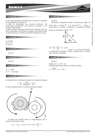 DOMUS_Apostila 03 - FÍSICA I - Módulo 19 (Exercício 19)
 Questão 03                                                        Questão 09

a) um vetor paralelo à direção AB e no ponto C tangente              Letra D.
à circunferência no ponto C.                                         Conforme o diagrama anexo, as forças que agem no
b) Não há aceleração nos trechos retilíneos. Há                                          r              r
aceleração (centrípeta) nos trechos circulares, e de              carro são o peso( P ) e a normal( N ) . Como o
mesma intensidade.                                                movimento é circular e uniforme, a resultante dessas
                                                                                                  r
c) Não há força resultante nos trechos retilíneos. Há uma
                                                                  forças é centrípeta (radial), ( Rc )
força centrípeta, nos trechos circulares, de direção radial
e apontada para o centro da referida trajetória circular.


 Questão 04

a) 2,5.Mg
b) K = 2
c) 2,5 Hz
                                                                          Rc m.ac
                                                                  tgα =     =     ⇒ ac = g .tgα
 Questão 05                                                               P   m.g
                                                                                           .Como α e g são constantes,
                                                                  a aceleração centrípeta (radial, dirigida para o centro)
   Letra D.                                                       tem módulo constante.

 Questão 06                                                        Questão 10

   Letra D.                                                          Letra B.
                                                                  Dados: n = 4; Δ t = 2s.
 Questão 07                                                       Substituindo esses valores na fórmula dada:
                                                                       4(360o )
a) T = 10N                                                        ω=            ⇒ ω = 720o / s
                                                                          2
b) ω = 4,0 rad/s


 Questão 08

a) Frequência é o número de voltas na unidade de tempo
                       N     1volta    1
                 f =     =           =   Hz
                       Δt 30 segundos 30
b) Este acoplamento é o mesmo da figura abaixo.




  O ponto de contato entre as engrenagens tem a
mesma velocidade linear.
                                                     ωm
       Vmotor = Vespeto → ωe Re → ωm x 2 = ωe x8 →      =4
                                                     ωe


Aprovação em tudo que você faz.                               4                                  www.colegiocursointellectus.com.br
 