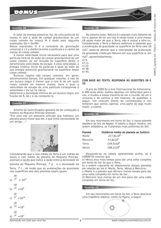 DOMUS_Apostila 03 - FÍSICA I - Módulo 20 (Exercício 20)
 Questão 06                                                        Questão 08

   O valor da energia potencial, Ep, de uma partícula de             No sistema solar, Netuno é o planeta mais distante do
massa m sob a ação do campo gravitacional de um                   Sol e, apesar de ter um raio 4 vezes maior e uma massa
corpo celeste de massa M é dado pela seguinte                     18 vezes maior do que a Terra, não é visível a olho nu.
expressão: Ep = GmM/r.                                            Considerando a Terra e Netuno esféricos e sabendo que
Nessa expressão, G é a constante de gravitação                    a aceleração da gravidade na superfície da Terra vale 10
universal e r é a distância entre a partícula e o centro de           2
                                                                  m/s , pode-se afirmar que a intensidade da aceleração
massa do corpo celeste.                                           da gravidade criada por Netuno em sua superfície é, em
   A menor velocidade inicial necessária para que uma                 2
                                                                  m/s , aproximadamente,
partícula livre-se da ação do campo gravitacional de um
corpo celeste, ao ser lançada da superfície deste, é              a) 9.
denominada velocidade de escape. A essa velocidade, a             b) 11.
energia cinética inicial da partícula é igual ao valor de         c) 22.
sua energia potencial gravitacional na superfície desse           d) 36.
corpo celeste.                                                    e) 45.
   Buracos negros são corpos celestes, em geral,
extremamente densos. Em qualquer instante, o raio de
um buraco negro é menor que o raio R de um outro                  COM BASE NO TEXTO, RESPONDA ÀS QUESTÕES 09 E
corpo celeste de mesma massa, para o qual a                       10.
velocidade de escape de uma partícula corresponde à
velocidade c da luz no vácuo.                                        O ano de 2009 foi o Ano Internacional da Astronomia.
Determine a densidade mínima de um buraco negro, em               A 400 anos atrás, Galileu apontou um telescópio para o
função de R, de c e da constante G.                               céu, e mudou a nossa maneira de ver o mundo, de ver o
                                                                  universo e de vermos a nós mesmos. As questões, a
                                                                  seguir, nos colocam diante de constatações e nos
 Questão 07                                                       lembram que somos, apenas, uma parte de algo muito
                                                                  maior: o cosmo.
   Antoine de Saint-Exupéry gostaria de ter começado a
história do Pequeno Príncipe dizendo:                              Questão 09
“Era uma vez um pequeno príncipe que habitava um
planeta pouco maior que ele, e que tinha necessidade de
um amigo …”                                                          Em seu movimento em torno do Sol, o nosso planeta
                                                                  obedece às leis de Kepler. A tabela a seguir mostra, em
                                                                  ordem alfabética, os 4 planetas mais próximos do Sol:

                                                                  Planeta        Distância média do planeta ao Sol(km)
                                                                  Marte               227,8x106
                                                                  Mercúrio            57,8x106
                                                                  Terra               149,5x106
                                                                  Vênus               108,2x106

Considerando que o raio médio da Terra é um milhão de                Baseando-se na tabela apresentada acima, só é
vezes o raio médio do planeta do Pequeno Príncipe,                CORRETO concluir que
assinale a opção que indica a razão entre a densidade do          a) Vênus leva mais tempo para dar uma volta completa
                                                                  em torno do Sol do que a Terra.
planeta do Pequeno Príncipe, ρ p , e a densidade da
                                                                  b) a ordem crescente de afastamento desses planetas
Terra, ρ t , de modo que as acelerações da gravidade              em relação ao Sol é: Marte, Terra, Vênus e Mercúrio.
nas superfícies dos dois planetas sejam iguais.                   c) Marte é o planeta que demora menos tempo para dar
     ρp                                                           uma volta completa em torno de Sol.
                                                                  d) Mercúrio leva menos de um ano para dar uma volta
     ρt             12
a)        = 10                                                    completa em torno do Sol.
     ρp
     ρt         6                                                  Questão 10
b)        =10
     ρp                                                             Em seu movimento em torno do Sol, a Terra descreve
     ρt         18                                                uma trajetória elíptica, como na figura, a seguir:
c)        =10
     ρp
     ρt         3
d)        =10
     ρp
     ρt         2
e)        =10
Aprovação em tudo que você faz.                               2                           www.colegiocursointellectus.com.br
 