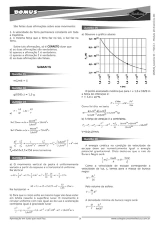 DOMUS_Apostila 03 - FÍSICA I - Módulo 20 (Exercício 20)
     São feitas duas afirmações sobre esse movimento:
                                                                                                    Questão 05
1. A velocidade da Terra permanece constante em toda
a trajetória.                                                                                      a) Observe o gráfico abaixo
2. A mesma força que a Terra faz no Sol, o Sol faz na
Terra.

   Sobre tais afirmações, só é CORRETO dizer que
a) as duas afirmações são verdadeiras.
b) apenas a afirmação 1 é verdadeira.
c) apenas a afirmação 2 é verdadeira.
d) as duas afirmações são falsas.


                                            GABARITO


 Questão 01

     mC/mB = 5


 Questão 02
                                                                                                      O ponto assinalado mostra que para r = 1,6 x 1020 m
     g(G581c) = 1,5 g                                                                              a força de interação é:
                                                                                                   F = 4,0 x 1019N.

 Questão 03                                                                                                                                GMm              Fr 2
                                                                                                                                      F=         2
                                                                                                                                                     →M =
                                                                                                                                             r              Gm
                                                                                                   Como foi dito no texto
               ΔS        ΔS
     V=           → Δt =                                                                                 4,0 x1019 x( ,6 x10 )2
                                                                                                                    1
a)             Δt        V                                                                         M =                            ≅ 1,5 x10 40 kg
                                                                                                         6,4 x10 −11 x1,0 x1030
                                                                                                   b) A força de atração é a centrípeta.
                               1,5 x1011
Sol / Terra → Δt =                          = 5,0 x102 s                                                                V2       r.Fa 1,6 x10 20 x 4,0 x1019
                                3,0 x108                                                           Fa = Fc → Fa = m        →V2 =     =                       = 64 x108
                                                                                                                         r        m         1,0 x1030
                                 60 x1011
Sol / Plutão → Δt =                             = 2,0 x104 s
                                 3,0 x108                                                          V=8,0x104m/s


                                                                                 3
                                                                                                    Questão 06
     Tt2
                    2
                   Tp            1
                                                    2
                                                   Tp                ⎛ 6,0 x1011 ⎞
               =        →                   =                   2
                                                             → Tp   =⎜           ⎟ = 43 = 64
     at3           a3       (1,5 x1011 )3               11 3
                                                (60 x10 )            ⎜ 1,5 x1011 ⎟                    A energia cinética na condição de velocidade de
                    p                                                ⎝           ⎠
b)                                                                                                 escape deve ser numericamente igual a energia
Tp=8x10x3,2=256 anos terrestres                                                                    potencial gravitacional. Disto deduz-se que o raio do
                                                                                                   Buraco Negro será:
 Questão 04                                                                                                               1 2 GmM      2GM
                                                                                                                            mve =   ⇒R= 2
                                                                                                                          2       R     ve
a) O movimento vertical da pedra é uniformemente
                                                                                                      Como a velocidade de escape corresponde a
variado a partir do repouso e o horizontal é uniforme.
                                                                                                   velocidade da luz, c, temos para a massa do buraco
Na Vertical
                                                                                                   negro:
               1 2          1                2,5 25      5
→ ΔS =           at → 1,25 = x1,6t 2 → t 2 =    =   → t = = 1,25 s                                           Rc 2
               2            2                1,6 16      4                                            M=
                                                                                                             2G

                                                                          15
                                    ΔS = V .t → 15 = Vx1,25 → V =             = 12m / s               Pelo volume da esfera:
                                                                         1,25
Na horizontal →                                                                                             4π 3
                                                                                                      V=       R
                                                                                                             3
b) Para que o corpo volte ao mesmo lugar ele deve estar
em órbita rasante à superfície lunar. O movimento é
circular uniforme com raio igual ao da Lua e aceleração                                               A densidade mínima do buraco negro será:
centrípeta igual à gravidade lunar                                                                          M    3c 2
           2                    2
                                                                                                      ρ=      =
     V         V                                                                                            V   8πGR 2
        =g→          = 1,6 → V 2 = 1,62 x106 → V = 1,6 x103 m / s
      r     1,6 x106

Aprovação em tudo que você faz.                                                                3                                      www.colegiocursointellectus.com.br
 