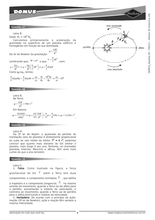 DOMUS_Apostila 03 - FÍSICA I - Módulo 20 (Exercício 20)
 Questão 07

   Letra B.
             6
Dado: RT = 10 Rp
   Calculemos primeiramente a aceleração da
gravidade na superfície de um planeta esférico e
homogêneo em função da sua densidade.
                                                    GM
                                               g=
Da lei de Newton da gravitação:                     R2

                               4
                            V = πR 3
Lembrando que: M = ρV e que    3     , vem:
     Gρ      Gρ ⎛ 4    ⎞      4
g=    V ⇒ g = 2 ⎜ πR 3 ⎟ ⇒ g = πGρR
   R2         R ⎝3     ⎠      3     .
Como gP=gT, temos:

4         4         ρρ Rt 106 Rρ   ρρ
  πGρρRρ = πGρtRt ⇒   =   =      ⇒    = 106
3         3         ρt Rp   Rρ     ρt


 Questão 08

   Letra B.
   Na Terra:
            GM
     gt =       = 10m / s 2
            R 2
   Em Netuno:
          G (18M )             18 ⎛ GM ⎞ 9      9
  gn =                ⇒ gn =      ⎜     ⎟ = gt = (10) ⇒ gn = 11,25m / s 2
            (4 R) 2            16 ⎝ R 2 ⎠ 8     8                         .


 Questão 09

   Letra D.
   Da 3ª lei de Kepler: o quadrado do período de
translação (ano do planeta) é diretamente proporcional
                                    2      3
ao cubo do raio médio da órbita: T = k r , podemos
concluir que quanto mais distante do Sol orbitar o
planeta, mais longo é seu ano. Portanto, os chamados
planetas internos, Mercúrio e Vênus, têm anos mais
curtos do que o ano terrestre.


 Questão 10

   Letra C.
   1. Falsa.           Como
                       ilustrado na figura, a força
                          r
gravitacional do Sol F sobre a Terra tem duas
                                        r
componentes: a componente centrípeta Fc , que define
                                         r
a trajetória e a componente tangencial, Ft no mesmo
sentido do movimento, quando a Terra vai do afélio para
o periélio, aumentando o módulo da velocidade, e
contrária ao movimento, quando a Terra vai do periélio
para o afélio,diminuindo o módulo da velocidade.
   2. Verdadeira. De acordo com o princípio da ação-
reação (3ª lei de Newton), ação e reação têm sempre a
mesma intensidade.



Aprovação em tudo que você faz.                                               4   www.colegiocursointellectus.com.br
 