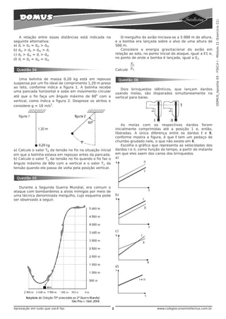 DOMUS_Apostila 03 - FÍSICA I - Módulo 21 (Exercício 21)
   A relação entre essas distâncias está indicada na                O mergulho do avião iniciava-se a 5 000 m de altura,
seguinte alternativa:                                            e a bomba era lançada sobre o alvo de uma altura de
a) dI > dII = dIII > dIV                                         500 m.
b) dIII > dII > dIV > dI                                            Considere a energia gravitacional do avião em
c) dII > dIV = dI > dIII                                         relação ao solo, no ponto inicial do ataque, igual a E1 e,
d) dI = dII = dIII = dIV                                         no ponto de onde a bomba é lançada, igual a E2.
                                                                         E1
 Questão 04                                                      Calcule E2


   Uma bolinha de massa 0,20 kg está em repouso                   Questão 06
suspensa por um fio ideal de comprimento 1,20 m preso
ao teto, conforme indica a figura 1. A bolinha recebe
                                                                    Dois brinquedos idênticos, que lançam dardos
uma pancada horizontal e sobe em movimento circular
                                              o
                                                                 usando molas, são disparados simultaneamente na
até que o fio faça um ângulo máximo de 60 com a                  vertical para baixo.
vertical, como indica a figura 2. Despreze os atritos e
                     2
considere g = 10 m/s .




                                                                     As molas com os respectivos dardos foram
                                                                 inicialmente comprimidas até a posição 1 e, então,
                                                                 liberadas. A única diferença entre os dardos I e II,
                                                                 conforme mostra a figura, é que I tem um pedaço de
                                                                 chumbo grudado nele, o que não existe em II.
                                                                     Escolha o gráfico que representa as velocidades dos
a) Calcule o valor T0 da tensão no fio na situação inicial       dardos I e II, como função do tempo, a partir do instante
em que a bolinha estava em repouso antes da pancada.             em que eles saem dos canos dos brinquedos.
b) Calcule o valor T1 da tensão no fio quando o fio faz o        a)
ângulo máximo de 60o com a vertical e o valor T2 da
tensão quando ele passa de volta pela posição vertical.


 Questão 05

   Durante a Segunda Guerra Mundial, era comum o
ataque com bombardeiros a alvos inimigos por meio de
uma técnica denominada mergulho, cujo esquema pode               b)
ser observado a seguir.




                                                                 c)




                                                                 d)




Aprovação em tudo que você faz.                              2                            www.colegiocursointellectus.com.br
 