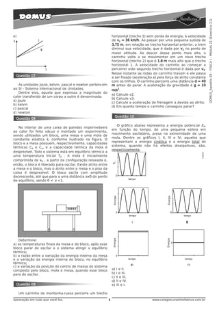 DOMUS_Apostila 03 - FÍSICA I - Módulo 21 (Exercício 21)
e)                                                                horizontal (trecho 1) sem perda de energia, à velocidade
                                                                  de v1 = 36 km/h. Ao passar por uma pequena subida de
                                                                  3,75 m, em relação ao trecho horizontal anterior, o trem
                                                                  diminui sua velocidade, que é dada por v2 no ponto de
                                                                  maior altitude. Ao descer desse ponto mais alto, o
                                                                  carrinho volta a se movimentar em um novo trecho
                                                                  horizontal (trecho 2) que é 1,8 m mais alto que o trecho
                                                                  horizontal 1. A velocidade do carrinho ao começar a
                                                                  percorrer este segundo trecho horizontal é dada por v3.
                                                                  Nesse instante as rodas do carrinho travam e ele passa
 Questão 07                                                       a ser freado (aceleração a) pela força de atrito constante
                                                                  com os trilhos. O carrinho percorre uma distância d = 40
    As unidades joule, kelvin, pascal e newton pertencem          m antes de parar. A aceleração da gravidade é g = 10
ao SI - Sistema Internacional de Unidades.                            2
                                                                  m/s .
    Dentre elas, aquela que expressa a magnitude do
                                                                  a) Calcule v2.
calor transferido de um corpo a outro é denominada:
                                                                  b) Calcule v3.
a) joule
                                                                  c) Calcule a aceleração de frenagem a devida ao atrito.
b) kelvin
                                                                  d) Em quanto tempo o carrinho conseguiu parar?
c) pascal
d) newton
                                                                    Questão 10
 Questão 08

                                                                     O gráfico abaixo representa a energia potencial EP,
   No interior de uma caixa de paredes impermeáveis
                                                                  em função do tempo, de uma pequena esfera em
ao calor foi feito vácuo e montado um experimento,
                                                                  movimento oscilatório, presa na extremidade de uma
sendo utilizados um bloco, uma mesa e uma mola de
                                                                  mola. Dentre os gráficos I, II, III e IV, aqueles que
constante elástica k, conforme ilustrado na figura. O
                                                                  representam a energia cinética e a energia total do
bloco e a mesa possuem, respectivamente, capacidades
térmicas Cb e Cm e a capacidade térmica da mola é                 sistema, quando não há efeitos dissipativos, são,
                                                                  respectivamente,
desprezível. Todo o sistema está em equilíbrio térmico a
uma temperatura inicial T0 . A mola é inicialmente
comprimida de x0 , a partir da configuração relaxada e,
então, o bloco é liberado para oscilar. Existe atrito entre
a mesa e o bloco, mas o atrito entre a mesa e o piso da
caixa é desprezível. O bloco oscila com amplitude
decrescente, até que para a uma distância ax0 do ponto
de equilíbrio, sendo 0 < a <1.




   Determine:
a) as temperaturas finais da mesa e do bloco, após esse
bloco parar de oscilar e o sistema atingir o equilíbrio
térmico;
b) a razão entre a variação da energia interna da mesa
e a variação da energia interna do bloco, no equilíbrio
térmico;
c) a variação da posição do centro de massa do sistema
composto pelo bloco, mola e mesa, quando esse bloco               a) I e II.
para de oscilar.                                                  b) I e III.
                                                                  c) II e III.
                                                                  d) II e IV.
 Questão 09                                                       e) III e I.

     Um carrinho de montanha-russa percorre um trecho
Aprovação em tudo que você faz.                               3                            www.colegiocursointellectus.com.br
 