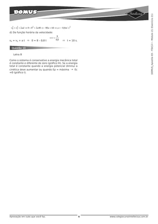DOMUS_Apostila 03 - FÍSICA I - Módulo 21 (Exercício 21)
 v4 = v3 + 2 ad ⇒ 0 = 82 + 2 a 40 ⇒ −80a = 64 ⇒ a = −0,8m / s 2
  2    2


d) Da função horária da velocidade:
                                                 8
                                         ⇒t =
v4 = v3 + a t ⇒ 0 = 8 – 0,8 t                   0,8   ⇒ t = 10 s.


 Questão 10

   Letra B

Como o sistema é conservativo a energia mecânica total
é constante e diferente de zero (gráfico III). Se a energia
total é constante quando a energia potencial diminui a
cinética deve aumentar ou quando Ep = máxima → Ec
=0 (gráfico I).




Aprovação em tudo que você faz.                                     6   www.colegiocursointellectus.com.br
 