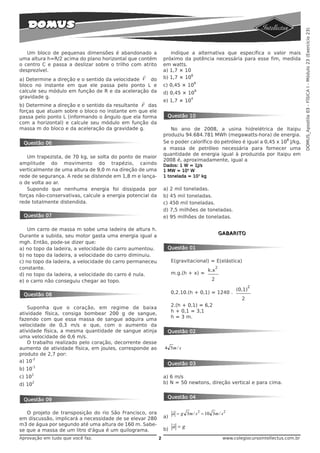DOMUS_Apostila 03 - FÍSICA I - Módulo 23 (Exercício 23)
   Um bloco de pequenas dimensões é abandonado a                  Indique a alternativa que especifica o valor mais
uma altura h=R/2 acima do plano horizontal que contém          próximo da potência necessária para esse fim, medida
o centro C e passa a deslizar sobre o trilho com atrito        em watts.
desprezível.                                                   a) 1,7 × 10
                                                  r                        6
a) Determine a direção e o sentido da velocidade V do          b) 1,7 × 10
                                                                                 6
bloco no instante em que ele passa pelo ponto L e              c) 0,45 × 10
calcule seu módulo em função de R e da aceleração da           d) 0,45 × 10
                                                                                 9

gravidade g.                                                                 4
                                                 r             e) 1,7 × 10
b) Determine a direção e o sentido da resultante F das
forças que atuam sobre o bloco no instante em que ele
passa pelo ponto L (informando o ângulo que ela forma           Questão 10
com a horizontal) e calcule seu módulo em função da
massa m do bloco e da aceleração da gravidade g.                  No ano de 2008, a usina hidrelétrica de Itaipu
                                                               produziu 94.684.781 MWh (megawatts-hora) de energia.
                                                                                                                    8
 Questão 06                                                    Se o poder calorífico do petróleo é igual a 0,45 x 10 J/kg,
                                                               a massa de petróleo necessária para fornecer uma
                                                               quantidade de energia igual à produzida por Itaipu em
   Um trapezista, de 70 kg, se solta do ponto de maior
                                                               2008 é, aproximadamente, igual a
amplitude do movimento do trapézio, caindo                     Dados: 1 W = 1J/s
verticalmente de uma altura de 9,0 m na direção de uma         1 MW = 106 W
rede de segurança. A rede se distende em 1,8 m e lança-        1 tonelada = 103 kg
o de volta ao ar.
   Supondo que nenhuma energia foi dissipada por               a) 2 mil toneladas.
forças não-conservativas, calcule a energia potencial da       b) 45 mil toneladas.
rede totalmente distendida.                                    c) 450 mil toneladas.
                                                               d) 7,5 milhões de toneladas.
 Questão 07                                                    e) 95 milhões de toneladas.

    Um carro de massa m sobe uma ladeira de altura h.
                                                                                                GABARITO
Durante a subida, seu motor gasta uma energia igual a
mgh. Então, pode-se dizer que:
a) no topo da ladeira, a velocidade do carro aumentou.          Questão 01
b) no topo da ladeira, a velocidade do carro diminuiu.
c) no topo da ladeira, a velocidade do carro permaneceu             E(gravitacional) = E(elástica)
constante.                                                                            k.x
                                                                                            2
d) no topo da ladeira, a velocidade do carro é nula.                m.g.(h + x) =
e) o carro não conseguiu chegar ao topo.                                                2
                                                                                                             2
                                                                                                      (0,1)
 Questão 08                                                         0,2.10.(h + 0,1) = 1240 .
                                                                                                         2
                                                                    2.(h + 0,1) = 6,2
   Suponha que o coração, em regime de baixa
                                                                    h + 0,1 = 3,1
atividade física, consiga bombear 200 g de sangue,
                                                                    h = 3 m.
fazendo com que essa massa de sangue adquira uma
velocidade de 0,3 m/s e que, com o aumento da
atividade física, a mesma quantidade de sangue atinja           Questão 02
uma velocidade de 0,6 m/s.
   O trabalho realizado pelo coração, decorrente desse
aumento de atividade física, em joules, corresponde ao         4 5m / s
produto de 2,7 por:
      -2
a) 10
                                                                Questão 03
        -1
b) 10
        1
c) 10                                                          a) 6 m/s
d) 10
        2                                                      b) N = 50 newtons, direção vertical e para cima.


                                                                Questão 04
 Questão 09

                                                                    r
   O projeto de transposição do rio São Francisco, ora              a = g 3m / s 2 = 10 3m / s 2
em discussão, implicará a necessidade de se elevar 280         a)
m3 de água por segundo até uma altura de 160 m. Sabe-               r
                                                               b)
                                                                    a =g
se que a massa de um litro d'água é um quilograma.
Aprovação em tudo que você faz.                            2                                     www.colegiocursointellectus.com.br
 