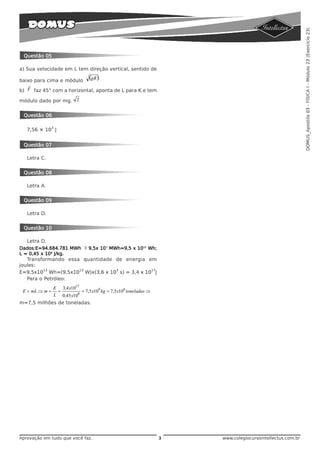 DOMUS_Apostila 03 - FÍSICA I - Módulo 23 (Exercício 23)
  Questão 05

a) Sua velocidade em L tem direção vertical, sentido de

baixo para cima e módulo
                           (gR )
    r
b) F faz 45° com a horizontal, aponta de L para K e tem

módulo dado por mg. 2


  Questão 06

              3
   7,56 × 10 J


  Questão 07

   Letra C.


  Questão 08

   Letra A.


  Questão 09

   Letra D.


  Questão 10

   Letra D.
Dados:E=94.684.781 MWh ≅ 9,5x 107 MWh=9,5 x 1013 Wh;
L = 0,45 x 108 J/kg.
   Transformando essa quantidade de energia em
joules:
          13         13          3            17
E=9,5x10 Wh=(9,5x10 W)x(3,6 x 10 s) = 3,4 x 10 J
   Para o Petróleo:
            E 3,4 x1017
 E = mL ⇒ m = =         = 7,5 x109 kg = 7,5 x106 toneladas ⇒
            L 0,45 x108
m=7,5 milhões de toneladas.




Aprovação em tudo que você faz.                                3   www.colegiocursointellectus.com.br
 