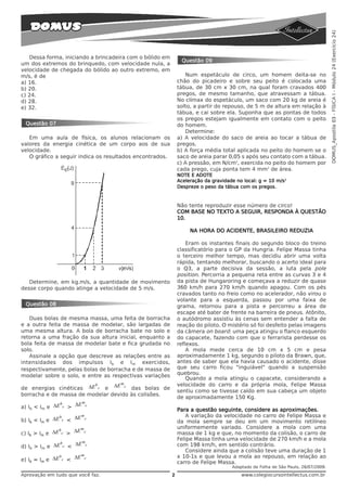 DOMUS_Apostila 03 - FÍSICA I - Módulo 24 (Exercício 24)
   Dessa forma, iniciando a brincadeira com o bólido em
                                                               Questão 09
um dos extremos do brinquedo, com velocidade nula, a
velocidade de chegada do bólido ao outro extremo, em
m/s, é de                                                        Num espetáculo de circo, um homem deita-se no
a) 16.                                                        chão do picadeiro e sobre seu peito é colocada uma
b) 20.                                                        tábua, de 30 cm x 30 cm, na qual foram cravados 400
c) 24.                                                        pregos, de mesmo tamanho, que atravessam a tábua.
d) 28.                                                        No clímax do espetáculo, um saco com 20 kg de areia é
e) 32.                                                        solto, a partir do repouso, de 5 m de altura em relação à
                                                              tábua, e cai sobre ela. Suponha que as pontas de todos
                                                              os pregos estejam igualmente em contato com o peito
 Questão 07                                                   do homem.
                                                                 Determine:
   Em uma aula de física, os alunos relacionam os             a) A velocidade do saco de areia ao tocar a tábua de
valores da energia cinética de um corpo aos de sua            pregos.
velocidade.                                                   b) A força média total aplicada no peito do homem se o
   O gráfico a seguir indica os resultados encontrados.       saco de areia parar 0,05 s após seu contato com a tábua.
                                                              c) A pressão, em N/cm2, exercida no peito do homem por
                                                              cada prego, cuja ponta tem 4 mm2 de área.
                                                              NOTE E ADOTE
                                                              Aceleração da gravidade no local: g = 10 m/s2
                                                              Despreze o peso da tábua com os pregos.



                                                              Não tente reproduzir esse número de circo!
                                                              COM BASE NO TEXTO A SEGUIR, RESPONDA À QUESTÃO
                                                              10.

                                                                   NA HORA DO ACIDENTE, BRASILEIRO REDUZIA

                                                                  Eram os instantes finais do segundo bloco do treino
                                                              classificatório para o GP da Hungria. Felipe Massa tinha
                                                              o terceiro melhor tempo, mas decidiu abrir uma volta
                                                              rápida, tentando melhorar, buscando o acerto ideal para
                                                              o Q3, a parte decisiva da sessão, a luta pela pole
                                                              position. Percorria a pequena reta entre as curvas 3 e 4
   Determine, em kg.m/s, a quantidade de movimento            da pista de Hungaroring e começava a reduzir de quase
desse corpo quando atinge a velocidade de 5 m/s.              360 km/h para 270 km/h quando apagou. Com os pés
                                                              cravados tanto no freio como no acelerador, não virou o
                                                              volante para a esquerda, passou por uma faixa de
 Questão 08                                                   grama, retornou para a pista e percorreu a área de
                                                              escape até bater de frente na barreira de pneus. Atônito,
   Duas bolas de mesma massa, uma feita de borracha           o autódromo assistiu às cenas sem entender a falta de
e a outra feita de massa de modelar, são largadas de          reação do piloto. O mistério só foi desfeito pelas imagens
uma mesma altura. A bola de borracha bate no solo e           da câmera on board: uma peça atingiu o flanco esquerdo
retorna a uma fração da sua altura inicial, enquanto a        do capacete, fazendo com que o ferrarista perdesse os
bola feita de massa de modelar bate e fica grudada no         reflexos.
solo.                                                             A mola mede cerca de 10 cm x 5 cm e pesa
   Assinale a opção que descreve as relações entre as         aproximadamente 1 kg, segundo o piloto da Brawn, que,
intensidades dos impulsos Ib e Im exercidos,                  antes de saber que ela havia causado o acidente, disse
respectivamente, pelas bolas de borracha e de massa de        que seu carro ficou "inguiável" quando a suspensão
modelar sobre o solo, e entre as respectivas variações        quebrou.
                                                                  Quando a mola atingiu o capacete, considerando a
                         b      ΔE mc                         velocidade do carro e da própria mola, Felipe Massa
de energias cinéticas ΔE c e          das bolas de
                                                              sentiu como se tivesse caído em sua cabeça um objeto
borracha e de massa de modelar devido às colisões.
                                                              de aproximadamente 150 Kg.
               b    ΔE mc
a) Ib < Im e ΔE c >
                                                              Para a questão seguinte, considere as aproximações.
                              m                                   A variação da velocidade no carro de Felipe Massa e
                          < ΔE c
                  b
b) Ib < Im e ΔE       c
                                                              da mola sempre se deu em um movimento retilíneo
                      m                                       uniformemente variado. Considere a mola com uma
c) Ib > Im e ΔE c > ΔE c
               b
                                                              massa de 1 kg e que, no momento da colisão, o carro de
                      m
                                                              Felipe Massa tinha uma velocidade de 270 km/h e a mola
d) Ib > Im e ΔE c < ΔE c                                      com 198 km/h, em sentido contrário.
               b
                                                                  Considere ainda que a colisão teve uma duração de 1
                      m                                       x 10-1s e que levou a mola ao repouso, em relação ao
e) Ib = Im e ΔE c < ΔE c
               b
                                                              carro de Felipe Massa.
                                                                                    Adaptado de Folha de São Paulo, 26/07/2009.
Aprovação em tudo que você faz.                           2                             www.colegiocursointellectus.com.br
 