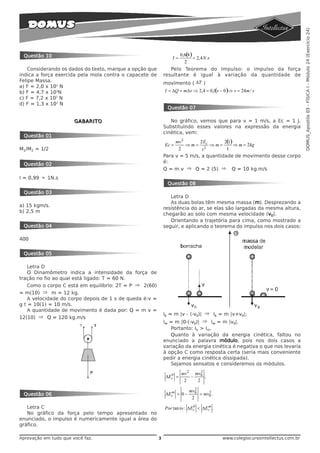 DOMUS_Apostila 03 - FÍSICA I - Módulo 24 (Exercício 24)
 Questão 10                                                          0, 6( )
                                                                          8
                                                                I=           = 2,4 N .s
                                                                        2
    Considerando os dados do texto, marque a opção que          Pelo Teorema do Impulso: o impulso da força
indica a força exercida pela mola contra o capacete de       resultante é igual à variação da quantidade de
Felipe Massa.
                                                             movimento ( ΔT )
a) F = 2,0 x 102 N
b) F = 4,7 x 103N                                            I = ΔQ = mΔv ⇒ 2,4 = 0,1(v − 0 )⇒ v = 24m / s
c) F = 7,2 x 102 N
d) F = 1,3 x 103 N
                                                              Questão 07

                       GABARITO                                 No gráfico, vemos que para v = 1 m/s, a Ec = 1 J.
                                                             Substituindo esses valores na expressão da energia
                                                             cinética, vem:
 Questão 01
                                                                  mv 2      2E        2( )
                                                                                        1
                                                             Ec =      ⇒ m = 2c ⇒ m =      ⇒ m = 2kg
M1/M2 = 1/2                                                        2         v         1
                                                             Para v = 5 m/s, a quantidade de movimento desse corpo
                                                             é:
 Questão 02
                                                             Q = m v ⇒ Q = 2 (5) ⇒ Q = 10 kg.m/s
I = 0,99 ≈ 1N.s
                                                              Questão 08
 Questão 03
                                                                Letra D
                                                                As duas bolas têm mesma massa (m). Desprezando a
a) 15 kgm/s.
                                                             resistência do ar, se elas são largadas da mesma altura,
b) 2,5 m
                                                             chegarão ao solo com mesma velocidade (v0).
                                                                Orientando a trajetória para cima, como mostrado a
 Questão 04                                                  seguir, e aplicando o teorema do impulso nos dois casos:

400


 Questão 05

    Letra D
    O Dinamômetro indica a intensidade da força de
tração no fio ao qual está ligado: T = 60 N.
    Como o corpo C está em equilíbrio: 2T = P ⇒ 2(60)
= m(10) ⇒ m = 12 kg.
    A velocidade do corpo depois de 1 s de queda é:v =
g t = 10(1) = 10 m/s.
    A quantidade de movimento é dada por: Q = m v =
                                                             Ib = m |v - (-v0)| ⇒ Ib = m |v+v0|;
12(10) ⇒ Q = 120 kg.m/s
                                                             Im = m |0-(-v0)| ⇒ Im = m |v0|.
                                                                 Portanto: Ib > Im.
                                                                 Quanto à variação da energia cinética, faltou no
                                                             enunciado a palavra módulo, pois nos dois casos a
                                                             variação da energia cinética é negativa o que nos levaria
                                                             à opção C como resposta certa (seria mais conveniente
                                                             pedir a energia cinética dissipada).
                                                                 Sejamos sensatos e consideremos os módulos.

                                                               b     mv 2 mv02
                                                             ΔEc =       −     ;
                                                                      2    2
                                                                             2
                                                               m          mv0      2
 Questão 06                                                  ΔEc = 0 −         = mv0 .
                                                                           2

   Letra C                                                                  b     m
                                                             Por tan to : ΔEc < ΔEc .
   No gráfico da força pelo tempo apresentado no
enunciado, o impulso é numericamente igual a área do
gráfico.

Aprovação em tudo que você faz.                          3                                www.colegiocursointellectus.com.br
 