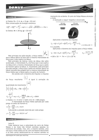 DOMUS_Apostila 03 - FÍSICA I - Módulo 24 (Exercício 24)
                                                                            momento do acidente. O carro de Felipe Massa alcançou
     Questão 09
                                                                            a mola.
                                                                               A resolução a seguir respeita o enunciado.
a) Dados: h = 5 m; v0 = 0; g = 10 m/s2.
Pela conservação da energia mecânica:
                       mv 2
 final  inicial
EMec = EMec ⇒               = mgh ⇒ v = 2 gh = 2( )(5) ⇒ v = 10 m / s
                                                10
                        2
b) Dados: m = 20 kg; g = 10 m/s2.




                                                                              Aplicando o teorema do impulso:
                                                                                                              m Δv
                                                                            I F = ΔQ ⇒ Fm ΔT = m ΔV ⇒ Fm =
                                                                              r                                        ⇒ Fm
                                                                                                                  Δt
                                                                                                                 =130x10 ⇒
                                                                            F=1,3x103N.
                                                                              Aplicando o teorema do impulso para a força média:
                                                  ⎛ V ⎞                                                      m ΔV                    1x −75 − 55
                                                  ⎜     ⎟                   I F = ΔQ ⇒ Fm Δt = m ΔV ⇒ Fm =             ⇒      Fm =
                                                  ⎜ m⎟
                                                  ⎜     ⎟
                                                               F                                              Δt                        10 −1
   Pelo princípio da ação-reação, a força média ⎝       ⎠                                                     3
                                                                            =130 x 10 ⇒ Fm = 1,3 x 10 N.
que a tábua aplica no saco tem a mesma intensidade da
força que o saco aplica na tábua.
   Pelo princípio da inércia, como da tábua não sofre
aceleração, a intensidade (Fm) da força que o saco aplica
na tábua tem a mesma intensidade da força que o peito
do homem aplica na tábua. E, novamente, pelo princípio
da ação-reação, a força que o peito do homem aplica na
tábua (através dos pregos) tem a mesma intensidade da
força média que a tábua aplica no peito do homem.
        De acordo com o teorema do impulso: o impulso
                                 ⎛ v ⎞
                                 ⎜Iv ⎟
                                 ⎜ R⎟
da força resultante              ⎝ ⎠     é igual à variação da
                        ⎛  ⎞             V
                        ⎜ΔQ⎟
                        ⎜  ⎟
quantidade de movimento ⎝  ⎠
 v           v                     v
 I R = Δ Q ⇒ (Fm − P )Δt = m Δ V ⇒
     v




             v
         m ΔV
                     20( )
                        10
Fm       + mg ⇒ Fm =       + 200 ⇒ Fm = 4200 N
     Δt               0,05
c) Dados: A = 4 mm2 = 0,04 cm2; N = 400 pregos.
        A intensidade da força média aplicada por cada
prego no peito do homem é:
         Fm 4200
F1         =      ⇒ F1 = 10,5 N
         N    400
         Calculando a pressão exercida por cada prego:
          F1 10,5
p=          =     ⇒ p = 262,5 N / cm 2
          A 0,04


     Questão 10

   Letra D
   Cabe destacar que a velocidade do carro de Felipe
Massa e da mola não tinham sentidos opostos no
momento da colisão, mas, sim, o mesmo sentido, uma
vez que a mola soltou-se do carro de Rubens Barrichello
e os dois carros deslocavam-se no mesmo sentido no
Aprovação em tudo que você faz.                                         4                             www.colegiocursointellectus.com.br
 