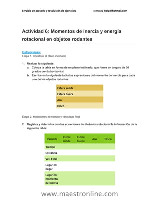 Servicio de asesoría y resolución de ejercicios

ciencias_help@hotmail.com

Actividad 6: Momentos de inercia y energía
rotacional en objetos rodantes
Instrucciones:
Etapa 1. Construir el plano inclinado
1. Realizar lo siguiente:
a. Coloca la tabla en forma de un plano inclinado, que forme un ángulo de 30
grados con la horizontal.
b. Escribe en la siguiente tabla las expresiones del momento de inercia para cada
uno de los objetos rodantes:
Esfera sólida
Esfera hueca
Aro
Disco

Etapa 2. Mediciones de tiempo y velocidad final
2. Registra y determina con las ecuaciones de dinámica rotacional la información de la
siguiente tabla:

Variable

Esfera

Esfera

sólida

hueca

Aro

Disco

Tiempo
Distancia
Vel. Final
Lugar en
llegar
Lugar en
momento
de inercia

www.maestronline.com

 