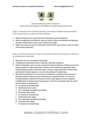 Servicio de asesoría y resolución de ejercicios

ciencias_help@hotmail.com

Imagen obtenida solo para fines educativos de
http://curtindoaciencia.blogspot.mx/2011/09/fisica-do-cotidiano-porque-sentimos.html

Etapa 1. Preparación de la actividad (individual), para realizar el análisis teórico del sistema
físico persona-báscula, mediante las leyes de Newton
1. Dibuja el diagrama de cuerpo libre de la interacción persona-báscula.
2. Aplica la segunda ley de Newton, para los casos en que el movimiento del elevador
es tanto vertical hacia arriba, como vertical hacia abajo.
3. Obtén las ecuaciones para la aceleración del elevador, para el peso, y para la fuerza
normal (peso aparente).

Etapa 2. Durante la actividad (en equipo), para obtener las lecturas de la báscula y determinar
las aceleraciones del elevador.
4. Reúnanse con sus compañeros de equipo.
5. Trasládense hasta donde haya un elevador, llevando la báscula.
6. Entren al elevador y que se suba una persona sobre la báscula, mientras que la otra
persona graba en video enfocando a la lectura de la báscula. La grabación debe
empezar desde cuando el elevador está en reposo, luego asciende a la planta alta,
para posteriormente regresar a su punto de partida en la planta baja.
7. Revisando la grabación, las veces que sea necesario, escriban las lecturas de la
báscula (valores máximos que se observan) en la siguiente tabla, así como los
correspondientes valores de la fuerza normal o peso aparente, que se obtienen
multiplicando las lecturas de la báscula por el valor de la gravedad, para los casos
que se indican a continuación:
a. En reposo en la planta baja
b. Acelerando hacia arriba
c. Con velocidad constante hacia arriba
d. Frenando hacia arriba
e. En reposo en la planta alta
f. Acelerando hacia abajo
g. Con velocidad constante hacia abajo
h. Frenando hacia abajo
i. En reposo en la planta baja

www.maestronline.com

 