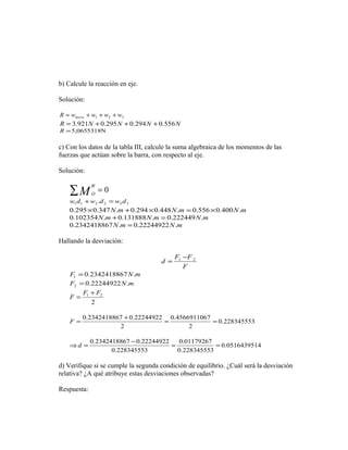 b) Calcule la reacción en eje. 
Solución: 
R = w + w + w + 
w barra 1 2 3 R = 3.921N +0.295N +0.294N +0.556N 
R =5,0655318N 
c) Con los datos de la tabla III, calcule la suma algebraica de los momentos de las 
fuerzas que actúan sobre la barra, con respecto al eje. 
Solución: 
åM W 
= 0 O 
1 1 2 2 3 3 w d +w .d = w d 
0.295´0.347N.m +0.294´0.448N.m =0.556´0.400N.m 
0.102354N.m +0.131888N.m =0.222449N.m 
0.2342418867N.m = 0.22244922N.m 
Hallando la desviación: 
d F1 F 2 - 
F 
= 
F 0.2342418867N.m 1 = 
F 0.22244922N.m 2 = 
1 2 F F F + 
2 
= 
0.228345553 
F = 0.2342418867 +0.22244922 = 0.4566911067 
= 
2 
2 
0.0516439514 
Þd = 0.2342418867 -0.22244922 = 0.01179267 
= 
0.228345553 
0.228345553 
d) Verifique si se cumple la segunda condición de equilibrio. ¿Cuál será la desviación 
relativa? ¿A qué atribuye estas desviaciones observadas? 
Respuesta: 
 