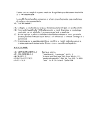 En este caso no cumple la segunda condición de equilibrio y se obtuvo una desviación 
de d = 0.0516439514 
La posible fuente fue al no percatarnos si la barra estuvo horizontal para concluir que 
dicha barra estuvo en equilibrio. 
VI) CONCLUSIONES: 
5.1.) Se llegó a la conclusión que la ley de Hooke se cumple sólo para los resortes ideales 
5.2.) Conociendo la gráfica Fe VS Desplazamiento, se puede determinar la constante de 
elasticidad con tan solo halla el arco tangente de la de la pendiente. 
5.3.) Se concluye que la primera condición de equilibrio se cumple en teoría, pero en la 
práctica presenta cierta desviación debido a los errores que se cometen a lo largo de la 
experiencia. 
5.4.) Se concluye que la segunda condición de equilibrio se cumple en teoría, pero en la 
práctica presenta cierta desviación debido a errores cometidos en la práctica. 
BIBLIOGRAFIA: 
6.1.) GIANBERNARDINO, V Teoría de errores. 
6.2.) GOLDEMBERG, J. “Física General y Experimental”, Vol. I y II 
6.4.) SINGER , F “Resistencia de Materiales”, Edit. Harla. México 1999 
6.5.) BEER - JONSTHON “Mecánica de materiales”. Edit. Mc Graw Hill. Col. 1993 
6.6) TIPLER , P “Física”, Vol. I. Edit. Reverté. España 1994. 

