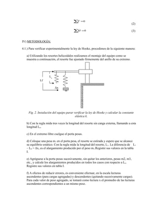 (2) 
(3) 
_F 
å =0 
_M 
å =0 
IV) METODOLOGÍA: 
4.1.) Para verificar experimentalmente la ley de Hooke, procedimos de la siguiente manera: 
a) Utilizando los resortes helicoidales realizamos el montaje del equipo como se 
muestra a continuación, el resorte fue ajustado firmemente del anillo de su extremo. 
Δx 
m 
Lf 
Lo 
Fig. 2. Instalación del equipo parar verificar la ley de Hooke y calcular la constante 
elástica k. 
b) Con la regla mida tres veces la longitud del resorte sin canga externa, llamando a esta 
longitud Lo. 
c) En el extremo libre cuelgue el porta pesas. 
d) Coloque una pesa m1 en el porta pesa, el resorte se estirada y espere que se alcance 
su equilibrio estático. Con la regla mida la longitud del resorte, L1. La diferencia de L1 
– L0 = Δx, es el alargamiento producido por el peso m1.Registre sus valores en la tabla 
I. 
e) Agréguese a la porta pesas sucesivamente, sin quitar los anteriores, pesas m2, m3, 
etc., y calcule los alargamientos producidos en todos los casos con respecto a Lo. 
Registre sus valores en tabla I. 
f) A efectos de reducir errores, es conveniente efectuar, en la escala lecturas 
ascendentes (para cargas agregadas) y descendentes (quitando sucesivamente cargas). 
Para cada valor de peso agregado, se tomará como lectura x el promedio de las lecturas 
ascendentes correspondientes a un mismo peso. 
 
