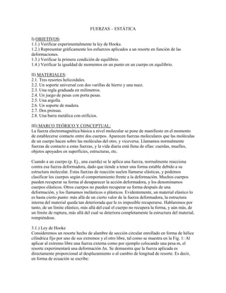 FUERZAS – ESTÁTICA 
I) OBJETIVOS: 
1.1.) Verificar experimentalmente la ley de Hooke. 
1.2.) Representar gráficamente los esfuerzos aplicados a un resorte en función de las deformaciones. 
1.3.) Verificar la primera condición de equilibrio. 
1.4.) Verificar la igualdad de momentos en un punto en un cuerpo en equilibrio. 
II) MATERIALES: 
2.1. Tres resortes helicoidales. 
2.2. Un soporte universal con dos varillas de hierro y una nuez. 
2.3. Una regla graduada en milímetros. 
2.4. Un juego de pesas con porta pesas. 
2.5. Una argolla. 
2.6. Un soporte de madera. 
2.7. Dos prensas. 
2.8. Una barra metálica con orificios. 
III) MARCO TEÓRICO Y CONCEPTUAL: 
La fuerza electromagnética básica a nivel molecular se pone de manifiesto en el momento de establecerse contacto entre dos cuerpos. Aparecen fuerzas moleculares que las moléculas de un cuerpo hacen sobre las moléculas del otro, y viceversa. Llamamos normalmente fuerzas de contacto a estas fuerzas, y la vida diaria está llena de ellas: cuerdas, muelles, objetos apoyados en superficies, estructuras, etc. 
Cuando a un cuerpo (p. Ej., una cuerda) se le aplica una fuerza, normalmente reacciona contra esa fuerza deformadora, dado que tiende a tener una forma estable debido a su estructura molecular. Estas fuerzas de reacción suelen llamarse elásticas, y podemos clasificar los cuerpos según el comportamiento frente a la deformación. Muchos cuerpos pueden recuperar su forma al desaparecer la acción deformadora, y los denominamos cuerpos elásticos. Otros cuerpos no pueden recuperar su forma después de una deformación, y los llamamos inelásticos o plásticos. Evidentemente, un material elástico lo es hasta cierto punto: más allá de un cierto valor de la fuerza deformadora, la estructura interna del material queda tan deteriorada que le es imposible recuperarse. Hablaremos por tanto, de un límite elástico, más allá del cual el cuerpo no recupera la forma, y aún más, de un límite de ruptura, más allá del cual se deteriora completamente la estructura del material, rompiéndose. 
3.1.) Ley de Hooke 
Consideremos un resorte hecho de alambre de sección circular enrollado en forma de hélice cilíndrica fijo por uno de sus extremos y el otro libre, tal como se muestra en la Fig. 1: Al aplicar al extremo libre una fuerza externa como por ejemplo colocando una pesa m, el resorte experimentará una deformación Δx. Se demuestra que la fuerza aplicada es directamente proporcional al desplazamiento o al cambio de longitud de resorte. Es decir, en forma de ecuación se escribe: 
 