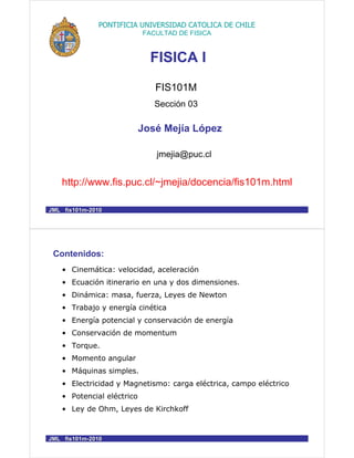 FIS101M
Sección 03
http://www.fis.puc.cl/~jmejia/docencia/fis101m.html
FISICA I
José Mejía López
jmejia@puc.cl
PONTIFICIA UNIVERSIDAD CATOLICA DE CHILE
FACULTAD DE FISICA
JML fis101mJML fis101m--20102010
Contenidos:
• Cinemática: velocidad, aceleración
• Ecuación itinerario en una y dos dimensiones.
• Dinámica: masa, fuerza, Leyes de Newton
• Trabajo y energía cinética
• Energía potencial y conservación de energía
• Conservación de momentum
• Torque.
• Momento angular
• Máquinas simples.
• Electricidad y Magnetismo: carga eléctrica, campo eléctrico
• Potencial eléctrico
• Ley de Ohm, Leyes de Kirchkoff
JML fis101mJML fis101m--20102010
 