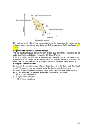 10
El rendimiento de Carnot es independiente de la sustancia de trabajo de la
máquina que se considere, solo depende de la temperatura de los dos focos. 𝜀 =
1 −
𝑇2
𝑇1
Segundo principio de la termodinámica
“No es posible ninguna transformación cíclica que transforme íntegramente el
calor absorbido en trabajo”. Enunciado de Kelvin Planck
Este enunciado implica que la cantidad de energía que no ha podido ser
transformada en trabajo debe cederse en forma de calor a otro foco térmico, es
decir una máquina térmica debe trabajar al menos entre dos focos térmicos.
Entropía e irreversibilidad
La entropía S (como la energía interna) depende solamente de los estados inicial
y final del sistema y es una medida del orden (o desorden) del mismo.
La entropía de un sistema aislado durante un proceso siempre se incrementa o,
en el caso límite de un proceso reversible, permanece constante.
𝑆 {
> 0 𝑝𝑟𝑜𝑐𝑒𝑠𝑜 𝑖𝑟𝑟𝑒𝑣𝑒𝑟𝑠𝑖𝑏𝑙𝑒
= 0 𝑝𝑟𝑜𝑐𝑒𝑠𝑜 𝑟𝑒𝑣𝑒𝑟𝑠𝑖𝑏𝑙𝑒
< 0 𝑝𝑟𝑜𝑐𝑒𝑠𝑜 𝑖𝑚𝑝𝑜𝑠𝑖𝑏𝑙𝑒
 