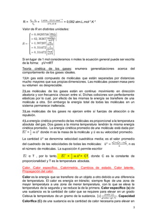 3
R =
𝑃0 . 𝑉0
𝑇0
=
1 𝑎𝑡𝑚 . 22,4 𝐿.𝑚𝑜𝑙 −1
273,15 𝐾
= 0,082 atm.L.mol-1.K-1
Valor de R en distintas unidades:
Si en lugar de 1 mol consideramos n moles la ecuación general puede ser escrita
de la forma: pV=nRT
Teoría cinética de los gases: enumera generalizaciones acerca del
comportamiento de los gases ideales.
1)Un gas está compuesto de moléculas que están separadas por distancias
mucho mayores que sus propias dimensiones. Las moléculas poseen masa pero
su volumen es despreciable.
2)Las moléculas de los gases están en continuo movimiento en dirección
aleatoria y con frecuencia chocan entre sí. Dichas colisiones son perfectamente
elásticas por lo cual, por efecto de las mismas la energía se transfiere de una
molécula a otra. Sin embargo la energía total de todas las moléculas en un
sistema permanece inalterada.
3)Las moléculas de los gases no ejercen entre sí fuerzas de atracción o de
repulsión.
4)La energía cinética promedio de las moléculas es proporcional a la temperatura
absoluta del gas. Dos gases a la misma temperatura tendrán la misma energía
cinética promedio. La energía cinética promedio de una molécula está dada por:
𝐸𝑐̅̅̅̅ =
1
2
𝑚 𝑢̅2
donde m es la masa de la molécula y 𝑢̅ es su velocidad promedio.
La cantidad 𝑢̅2
se denomina velocidad cuadrática media; es el valor promedio
del cuadrado de las velocidades de todas las moléculas: 𝑢̅2
=
𝑢1
2
+𝑢2
2
+⋯+𝑢 𝑛
2
𝑛
, n es
el número de moléculas. La suposición 4 permite escribir
𝐸𝑐̅̅̅ α T , por lo tanto, 𝐸𝑐̅̅̅̅ =
1
2
𝑚 𝑢̅2
= CT, donde C es la constante de
proporcionalidad y T es la temperatura absoluta.
Calor. Calor específico. Calorimetría. Cambios de estado. Calor latente.
Propagación del calor.
Calor es la energía que se transfiere de un objeto a otro debido a una diferencia
de temperatura. El calor es energía en tránsito; siempre fluye de una zona de
mayor temperatura a una zona de menor temperatura, con lo que se eleva la
temperatura de la segunda y se reduce la de la primera. Calor específico (s) de
una sustancia es la cantidad de calor que se requiere para elevar en un grado
Celsius la temperatura de un gramo de la sustancia. [ 𝑠]
𝐽𝑜𝑢𝑙𝑒 (𝐽)
𝑔𝑟𝑎𝑚𝑜 ( 𝑔) .º𝐶
. Capacidad
Calorífica (C) de una sustancia es la cantidad de calor necesaria para elevar en
 