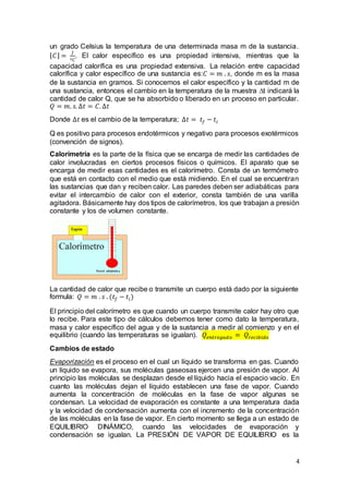 4
un grado Celsius la temperatura de una determinada masa m de la sustancia.
⌊ 𝐶⌋ =
𝐽
º𝐶
. El calor específico es una propiedad intensiva, mientras que la
capacidad calorífica es una propiedad extensiva. La relación entre capacidad
calorífica y calor específico de una sustancia es:𝐶 = 𝑚 . 𝑠, donde m es la masa
de la sustancia en gramos. Si conocemos el calor específico y la cantidad m de
una sustancia, entonces el cambio en la temperatura de la muestra ∆t indicará la
cantidad de calor Q, que se ha absorbido o liberado en un proceso en particular.
𝑄 = 𝑚. 𝑠. ∆𝑡 = 𝐶. ∆𝑡
Donde ∆𝑡 es el cambio de la temperatura; ∆𝑡 = 𝑡𝑓 − 𝑡𝑖
Q es positivo para procesos endotérmicos y negativo para procesos exotérmicos
(convención de signos).
Calorimetría es la parte de la física que se encarga de medir las cantidades de
calor involucradas en ciertos procesos físicos o químicos. El aparato que se
encarga de medir esas cantidades es el calorímetro. Consta de un termómetro
que está en contacto con el medio que está midiendo. En el cual se encuentran
las sustancias que dan y reciben calor. Las paredes deben ser adiabáticas para
evitar el intercambio de calor con el exterior, consta también de una varilla
agitadora. Básicamente hay dos tipos de calorímetros, los que trabajan a presión
constante y los de volumen constante.
La cantidad de calor que recibe o transmite un cuerpo está dado por la siguiente
formula: 𝑄 = 𝑚 . 𝑠 . (𝑡𝑓 − 𝑡𝑖)
El principio del calorímetro es que cuando un cuerpo transmite calor hay otro que
lo recibe. Para este tipo de cálculos debemos tener como dato la temperatura,
masa y calor específico del agua y de la sustancia a medir al comienzo y en el
equilibrio (cuando las temperaturas se igualan). 𝑄𝑒𝑛𝑡𝑟𝑒𝑔𝑎𝑑𝑜 = 𝑄𝑟𝑒𝑐𝑖𝑏𝑖𝑑𝑜
Cambios de estado
Evaporización es el proceso en el cual un líquido se transforma en gas. Cuando
un líquido se evapora, sus moléculas gaseosas ejercen una presión de vapor. Al
principio las moléculas se desplazan desde el líquido hacia el espacio vacío. En
cuanto las moléculas dejan el líquido establecen una fase de vapor. Cuando
aumenta la concentración de moléculas en la fase de vapor algunas se
condensan. La velocidad de evaporación es constante a una temperatura dada
y la velocidad de condensación aumenta con el incremento de la concentración
de las moléculas en la fase de vapor. En cierto momento se llega a un estado de
EQUILIBRIO DINÁMICO, cuando las velocidades de evaporación y
condensación se igualan. La PRESIÓN DE VAPOR DE EQUILIBRIO es la
 