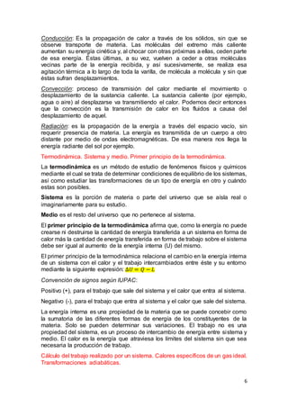 6
Conducción: Es la propagación de calor a través de los sólidos, sin que se
observe transporte de materia. Las moléculas del extremo más caliente
aumentan su energía cinética y, al chocar con otras próximas a ellas, ceden parte
de esa energía. Éstas últimas, a su vez, vuelven a ceder a otras moléculas
vecinas parte de la energía recibida, y así sucesivamente, se realiza esa
agitación térmica a lo largo de toda la varilla, de molécula a molécula y sin que
éstas sufran desplazamientos.
Convección: proceso de transmisión del calor mediante el movimiento o
desplazamiento de la sustancia caliente. La sustancia caliente (por ejemplo,
agua o aire) al desplazarse va transmitiendo el calor. Podemos decir entonces
que la convección es la transmisión de calor en los fluidos a causa del
desplazamiento de aquel.
Radiación: es la propagación de la energía a través del espacio vacío, sin
requerir presencia de materia. La energía es transmitida de un cuerpo a otro
distante por medio de ondas electromagnéticas. De esa manera nos llega la
energía radiante del sol por ejemplo.
Termodinámica. Sistema y medio. Primer principio de la termodinámica.
La termodinámica es un método de estudio de fenómenos físicos y químicos
mediante el cual se trata de determinar condiciones de equilibrio de los sistemas,
así como estudiar las transformaciones de un tipo de energía en otro y cuándo
estas son posibles.
Sistema es la porción de materia o parte del universo que se aísla real o
imaginariamente para su estudio.
Medio es el resto del universo que no pertenece al sistema.
El primer principio de la termodinámica afirma que, como la energía no puede
crearse ni destruirse la cantidad de energía transferida a un sistema en forma de
calor más la cantidad de energía transferida en forma de trabajo sobre el sistema
debe ser igual al aumento de la energía interna (U) del mismo.
El primer principio de la termodinámica relaciona el cambio en la energía interna
de un sistema con el calor y el trabajo intercambiados entre éste y su entorno
mediante la siguiente expresión: ∆𝑈 = 𝑄 − 𝐿
Convención de signos según IUPAC:
Positivo (+), para el trabajo que sale del sistema y el calor que entra al sistema.
Negativo (-), para el trabajo que entra al sistema y el calor que sale del sistema.
La energía interna es una propiedad de la materia que se puede concebir como
la sumatoria de las diferentes formas de energía de los constituyentes de la
materia. Solo se pueden determinar sus variaciones. El trabajo no es una
propiedad del sistema, es un proceso de intercambio de energía entre sistema y
medio. El calor es la energía que atraviesa los límites del sistema sin que sea
necesaria la producción de trabajo.
Cálculo del trabajo realizado por un sistema. Calores específicos de un gas ideal.
Transformaciones adiabáticas.
 
