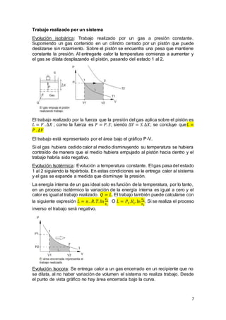 7
Trabajo realizado por un sistema
Evolución isobárica: Trabajo realizado por un gas a presión constante.
Suponiendo un gas contenido en un cilindro cerrado por un pistón que puede
deslizarse sin rozamiento. Sobre el pistón se encuentra una pesa que mantiene
constante la presión. Al entregarle calor la temperatura comienza a aumentar y
el gas se dilata desplazando el pistón, pasando del estado 1 al 2.
El trabajo realizado por la fuerza que la presión del gas aplica sobre el pistón es
𝐿 = 𝐹 . ∆𝑋 ; como la fuerza es 𝐹 = 𝑃. 𝑆; siendo ∆𝑉 = 𝑆. ∆𝑋; se concluye que𝐿 =
𝑃 . ∆𝑉
El trabajo está representado por el área bajo el gráfico P-V.
Si el gas hubiera cedido calor al medio disminuyendo su temperatura se hubiera
contraído de manera que el medio hubiera empujado al pistón hacia dentro y el
trabajo habría sido negativo.
Evolución Isotérmica: Evolución a temperatura constante. El gas pasa del estado
1 al 2 siguiendo la hipérbola. En estas condiciones se le entrega calor al sistema
y el gas se expande a medida que disminuye la presión.
La energía interna de un gas ideal solo es función de la temperatura, por lo tanto,
en un proceso isotérmico la variación de la energía interna es igual a cero y el
calor es igual al trabajo realizado. 𝑄 = 𝐿. El trabajo también puede calcularse con
la siguiente expresión 𝐿 = 𝑛 . 𝑅. 𝑇. ln
𝑉2
𝑉1
O 𝐿 = 𝑃1. 𝑉1. ln
𝑉2
𝑉1
. Si se realiza el proceso
inverso el trabajo será negativo.
Evolución Isocora: Se entrega calor a un gas encerrado en un recipiente que no
se dilata, al no haber variación de volumen el sistema no realiza trabajo. Desde
el punto de vista gráfico no hay área encerrada bajo la curva.
 