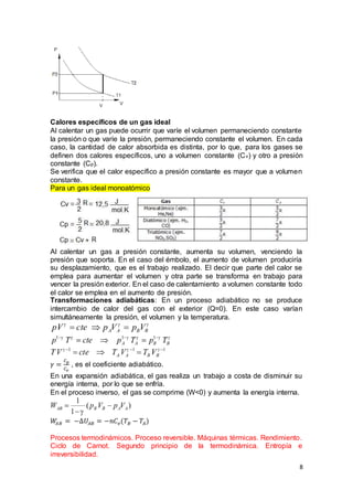8
Calores específicos de un gas ideal
Al calentar un gas puede ocurrir que varíe el volumen permaneciendo constante
la presión o que varíe la presión, permaneciendo constante el volumen. En cada
caso, la cantidad de calor absorbida es distinta, por lo que, para los gases se
definen dos calores específicos, uno a volumen constante (Cv) y otro a presión
constante (Cp).
Se verifica que el calor específico a presión constante es mayor que a volumen
constante.
Para un gas ideal monoatómico
Al calentar un gas a presión constante, aumenta su volumen, venciendo la
presión que soporta. En el caso del émbolo, el aumento de volumen produciría
su desplazamiento, que es el trabajo realizado. El decir que parte del calor se
emplea para aumentar el volumen y otra parte se transforma en trabajo para
vencer la presión exterior. En el caso de calentamiento a volumen constante todo
el calor se emplea en el aumento de presión.
Transformaciones adiabáticas: En un proceso adiabático no se produce
intercambio de calor del gas con el exterior (Q=0). En este caso varían
simultáneamente la presión, el volumen y la temperatura.
𝛾 =
𝐶 𝑝
𝐶 𝑣
, es el coeficiente adiabático.
En una expansión adiabática, el gas realiza un trabajo a costa de disminuir su
energía interna, por lo que se enfría.
En el proceso inverso, el gas se comprime (W˂0) y aumenta la energía interna.
𝑊𝐴𝐵 = −∆𝑈𝐴𝐵 = −𝑛𝐶 𝑣(𝑇𝐵 − 𝑇𝐴)
Procesos termodinámicos. Proceso reversible. Máquinas térmicas. Rendimiento.
Ciclo de Carnot. Segundo principio de la termodinámica. Entropía e
irreversibilidad.
 