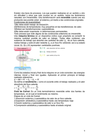 9
Existen dos tipos de procesos. Los que pueden realizarse en un sentido u otro
sin dificultad y otros que solo ocurren en un sentido, todos los fenómenos
naturales son irreversibles. Una transformación será reversible cuando una vez
producida sea posible volver al sistema y al medio a las condiciones originales.
Condiciones de reversibilidad:
1)No debe existir trabajo de disipación.
2)Diferencias de temperaturas muy pequeñas en las transferencias de calor.
3)Deben ser transformaciones cuasiestáticas.
4)No debe existir rozamiento ni deformaciones permanentes.
Todo proceso que viole alguna de las condiciones anteriores es irreversible.
Una máquina térmica es un dispositivo cíclico cuyo propósito es convertir la
máxima cantidad posible de calor en trabajo. Todas ellas contienen una
sustancia de trabajo que absorbe una cantidad de calor 𝑄1 de un foco caliente,
realiza trabajo y cede el calor restante 𝑄2 a un foco frío volviendo así a su estado
inicial. Q1; Q2 y W representan cantidades positivas.
Como los estados inicial y final de la máquina en un ciclo coinciden, las energías
internas inicial y final son iguales. Aplicando el primer principio al trabajo
realizado obtenemos
𝑄 = ∆𝑈 + 𝑊 → 𝑄1 − 𝑄2 = 𝑊
Se defina el rendimiento 𝜀 como el cociente entre el trabajo realizado y el calor
absorbido del foco caliente.
𝜀 =
𝑊
𝑄1
=
𝑄1 − 𝑄2
𝑄1
= 1 −
𝑄2
𝑄1
Ciclo de Carnot: Es un ciclo termodinámico reversible entre dos fuentes de
temperatura, en el cual el rendimiento es máximo.
Etapas de un ciclo de Carnot:
1.Absorción isoterma y cuasiestática de calor de un foco caliente.
2.Expansión adiabática y cuasiestática hasta una temperatura baja
3.Cesión isoterma y cuasiestática de calor a un foco frío.
4.Compresión adiabática y cuasiestática hasta el estado original.
 