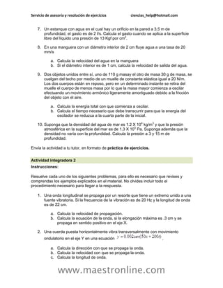Servicio de asesoría y resolución de ejercicios           ciencias_help@hotmail.com


    7. Un estanque con agua en el cual hay un orificio en la pared a 3.5 m de
       profundidad, el gasto es de 2 l/s. Calcula el gasto cuando se aplica a la superficie
       libre del líquido una presión de 13 Kgf por cm2.

    8. En una manguera con un diámetro interior de 2 cm fluye agua a una tasa de 20
       mm/s

            a. Calcula la velocidad del agua en la manguera
            b. Si el diámetro interior es de 1 cm, calcula la velocidad de salida del agua.

    9. Dos objetos unidos entre sí, uno de 110 g masay el otro de masa 30 g de masa, se
       cuelgan del techo por medio de un muelle de constante elástica igual a 20 N/m.
       Los dos cuerpos están en reposo, pero en un determinado instante se retira del
       muelle el cuerpo de menos masa por lo que la masa mayor comienza a oscilar
       efectuando un movimiento armónico ligeramente amortiguado debido a la fricción
       del objeto con el aire.

            a. Calcula la energía total con que comienza a oscilar.
            b. Calcula el tiempo necesario que debe transcurrir para que la energía del
               oscilador se reduzca a la cuarta parte de la inicial.

    10. Suponga que la densidad del agua de mar es 1.2 X 104 kg/m3 y que la presión
        atmosférica en la superficie del mar es de 1.3 X 105 Pa. Suponga además que la
        densidad no varía con la profundidad. Calcula la presión a 3 y 15 m de
        profundidad.

Envía la actividad a tu tutor, en formato de práctica de ejercicios.


Actividad integradora 2
Instrucciones:

Resuelve cada uno de los siguientes problemas, para ello es necesario que revises y
comprendas los ejemplos explicados en el material. No olvides incluir todo el
procedimiento necesario para llegar a la respuesta.

    1. Una onda longitudinal se propaga por un resorte que tiene un extremo unido a una
       fuente vibratoria. Si la frecuencia de la vibración es de 20 Hz y la longitud de onda
       es de 22 cm.

            a. Calcula la velocidad de propagación.
            b. Calcula la ecuación de la onda, si la elongación máxima es .3 cm y se
               propaga en sentido positivo en el eje X.

    2. Una cuerda puesta horizontalmente vibra transversalmente con movimiento
        ondulatorio en el eje Y en una ecuación                             .

            a. Calcula la dirección con que se propaga la onda.
            b. Calcula la velocidad con que se propaga la onda.
            c. Calcula la longitud de onda.


                www.maestronline.com
 
