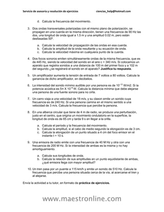 Servicio de asesoría y resolución de ejercicios          ciencias_help@hotmail.com


            d. Calcula la frecuencia del movimiento.

    3. Dos ondas transversales polarizadas con el mismo plano de polarización, se
       propagan en una cuerda en la misma dirección, tienen una frecuencia de 90 Hz las
       dos, una longitud de onda igual a 1.5 m y una amplitud 0.02 m, pero están
       desfasadas 50º.

            a. Calcula la velocidad de propagación de las ondas en esa cuerda.
            b. Calcula la amplitud de la onda resultante y su ecuación de onda.
            c. Calcula la velocidad máxima en cualquiera punto de la cuerda.

    4. Dos focos sonoros emiten simultáneamente ondas de la misma frecuencia, que es
       de 445 Hz, siendo la velocidad del sonido en el aire c = 340 m/s. Si colocamos un
       aparato que registra sonidos a una distancia de 100 m del primer foco y a 102 m
       del segundo ¿se registrará el sonido en el aparato? Justifica tu respuesta.

    5. Un amplificador aumenta la tensión de entrada de 7 voltios a 80 voltios. Calcula la
       ganancia de dicho amplificador, en decibelios.

    6. La intensidad del sonido mínimo audible por una persona es de 10–12 W/m2. Si la
       potencia acústica es 5π X 10−8 W. Calcula la distancia mínima que debe alejarse
       una persona de una fuente sonora para no oírla.

    7. Un carro viaja a una velocidad de 18 m/s, y su claxon emite un sonido cuya
       frecuencia es de 240 Hz. Si una persona camina en el mismo sentido a una
       velocidad de 3 m/s. Calcula la frecuencia que percibe la persona.

    8. En una alberca circular que tiene de 4 m de radio, se produce una perturbación,
       justo en el centro, que origina un movimiento ondulatorio en la superficie, la
       longitud de onda es de 65 cm y tarda 9 s en llegar a la orilla.

            a. Calcula el período y la frecuencia del movimiento.
            b. Calcula la amplitud, si al cabo de medio segundo la elongación es de 3 cm.
            c. Calcula la elongación de un punto situado a 4 cm del foco emisor en el
               instante t = 10 s.

    9. Una emisora de radio emite con una frecuencia de 40 M Hz y otra con una
       frecuencia de 200 M Hz. Si la intensidad de ambas es la misma y no hay
       amortiguamiento.

            a. Calcula sus longitudes de onda.
            b. Calcula la relación de sus amplitudes en un punto equidistante de ambas,
               ¿qué emisora llega con mayor amplitud?

    10. Un tren pasa por un puente a 115 km/h y emite un sonido de 510 Hz. Calcula la
        frecuencia que percibe una persona situada cerca de la vía, al acercarse el tren y
        al alejarse.

Envía la actividad a tu tutor, en formato de práctica de ejercicios.




                www.maestronline.com
 