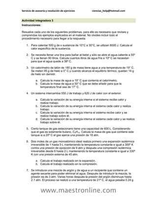 Servicio de asesoría y resolución de ejercicios          ciencias_help@hotmail.com


Actividad integradora 3
Instrucciones:

Resuelve cada uno de los siguientes problemas, para ello es necesario que revises y
comprendas los ejemplos explicados en el material. No olvides incluir todo el
procedimiento necesario para llegar a la respuesta.

    1. Para calentar 500 g de x sustancia de 10°C a 30°C, se utilizan 8000 J. Calcula el
       calor especifico de la sustancia.

    2. Se necesita llenar una tina para bañar al bebé y sólo se abre el agua caliente a 55º
       C y se llenan 90 litros. Calcula cuantos litros de agua fría a 10º C se necesitan
       para que el agua quede a 38º C.

    3. Un calorímetro de latón de 180 g de masa tiene agua a una temperatura de 19° C.
       Se meten 95 g de hielo a 0° C y cuando alcanza el equilibrio térmico, quedan 14 g
       de hielo sin derretir.

            a. Calcula la masa de agua a 19° C que contenía el calorímetro.
            b. Calcula la masa de agua a 50° C que se debe añadir para que la
               temperatura final sea de 17° C.

    4. Un sistema intercambia 550 J de trabajo y 620 J de calor con el exterior.

            a. Calcula la variación de su energía interna si el sistema recibe calor y
               realiza trabajo.
            b. Calcula la variación de su energía interna el sistema cede calor y realiza
               trabajo.
            c. Calcula la variación de su energía interna el sistema recibe calor y se
               realiza trabajo sobre él.
            d. Calcula la variación de su energía interna el sistema cede calor y se realiza
               trabajo sobre él.

    5. Cierto tanque de gas estacionario tiene una capacidad de 600 L. Considerando
       que el gas es solamente butano, C4H10. Calcula la masa de gas que contiene este
       tanque si a 20º C el gas ejerce una presión de 18 atm.

    6. Dos moles de un gas monoatómico ideal realiza primero una expansión isotérmica
       irreversible de 1 hasta 5 L manteniendo la temperatura constante e igual a 300º K
       contra una presión de oposición de 9 atm y después una compresión isotérmica
       irreversible desde 6 hasta 2 L manteniendo la temperatura constante e igual a 330º
       K con una presión externa de 45 atm.

            a. Calcula el trabajo realizado en la expansión.
            b. Calcula el trabajo realizado en la compresión.

    7. Se introduce una mezcla de argón y de agua a un recipiente que contiene un
       agente secante para poder eliminar el agua. Después de introducir la mezcla, la
       presión es de 3 atm. Varias horas después la presión del argón disminuye hasta
       2.1 atm. El proceso se realizó a una temperatura de 21º C, el agua pesaba 0.24 g



                www.maestronline.com
 