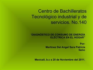 Centro de Bachilleratos Tecnológico industrial y de servicios. No.140 “ DIAGNÓSTICO DE CONSUMO DE ENERGÍA ELÉCTRICA EN EL HOGAR” Por: Martinez Del Angel Sara Patricia 5amc Mexicali, b.c a 20 de Noviembre del 2011. 