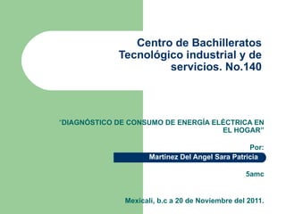 Centro de Bachilleratos Tecnológico industrial y de servicios. No.140 “ DIAGNÓSTICO DE CONSUMO DE ENERGÍA ELÉCTRICA EN EL HOGAR” Por: Martinez Del Angel Sara Patricia    5amc Mexicali, b.c a 20 de Noviembre del 2011. 