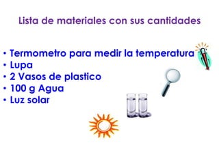 Lista de materiales con sus cantidades

     .
•   Termometro para medir la temperatura
•   Lupa
•   2 Vasos de plastico
•   100 g Agua
•   Luz solar
 