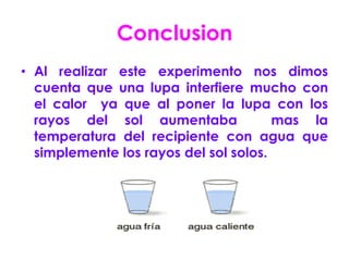 Conclusion
• Al realizar este experimento nos dimos
  cuenta que una lupa interfiere mucho con
  el calor ya que al poner la lupa con los
  rayos del sol aumentaba              mas la
  temperatura del recipiente con agua que
  simplemente los rayos del sol solos.
 