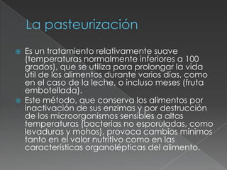  Es un tratamiento relativamente suave
(temperaturas normalmente inferiores a 100
grados), que se utiliza para prolongar la vida
útil de los alimentos durante varios días, como
en el caso de la leche, o incluso meses (fruta
embotellada).
 Este método, que conserva los alimentos por
inactivación de sus enzimas y por destrucción
de los microorganismos sensibles a altas
temperaturas (bacterias no esporuladas, como
levaduras y mohos), provoca cambios mínimos
tanto en el valor nutritivo como en las
características organolépticas del alimento.
 