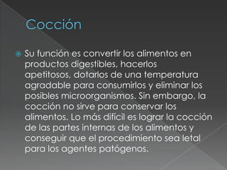  Su función es convertir los alimentos en
productos digestibles, hacerlos
apetitosos, dotarlos de una temperatura
agradable para consumirlos y eliminar los
posibles microorganismos. Sin embargo, la
cocción no sirve para conservar los
alimentos. Lo más difícil es lograr la cocción
de las partes internas de los alimentos y
conseguir que el procedimiento sea letal
para los agentes patógenos.
 