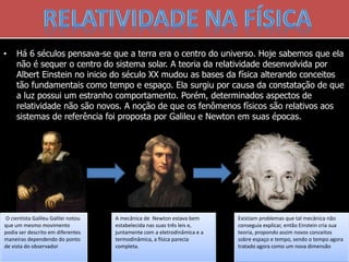 O cientista Galileu Galilei notou
que um mesmo movimento
podia ser descrito em diferentes
maneiras dependendo do ponto
de vista do observador
• Há 6 séculos pensava-se que a terra era o centro do universo. Hoje sabemos que ela
não é sequer o centro do sistema solar. A teoria da relatividade desenvolvida por
Albert Einstein no inicio do século XX mudou as bases da física alterando conceitos
tão fundamentais como tempo e espaço. Ela surgiu por causa da constatação de que
a luz possui um estranho comportamento. Porém, determinados aspectos de
relatividade não são novos. A noção de que os fenômenos físicos são relativos aos
sistemas de referência foi proposta por Galileu e Newton em suas épocas.
A mecânica de Newton estava bem
estabelecida nas suas três leis e,
juntamente com a eletrodinâmica e a
termodinâmica, a física parecia
completa.
Existiam problemas que tal mecânica não
conseguia explicar, então Einstein cria sua
teoria, propondo assim novos conceitos
sobre espaço e tempo, sendo o tempo agora
tratado agora como um nova dimensão
 