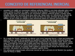 • considere um vagão em movimento retilíneo uniforme (MRU) e uma bola colocada sobre uma
mesa, ambas no interior do vagão. A primeira lei de Newton “Princípio da Inércia” afirma
que qualquer corpo em repouso ou em movimento retilíneo uniforme tende a manter esses
estados, desde que nenhuma força atue sobre ele. Nesse caso, um referencial no interior do
vagão é inercial, pois em relação a ele as leis da física (no caso, princípio da inércia) são
válidos, já que a bola em relação a esse referencial estará em repouso (primeira figura).
•
• Se o vagão for freado, acelerado ou efetuar uma curva (segunda figura), a bola será deslocada
sobre a mesa, saindo da sua posição de equilíbrio e sobre ele não surgiu nenhuma força de
interação, ou seja, nenhuma força externa agiu empurrando ou puxando a bola. Assim, nesse
caso, o princípio da inércia não é válido para esse referencial que também colocado no interior
do ônibus e ele não é um referencial inercial é um referencial não inercial. Portanto, num
referencial não inercial, os corpos estão sujeitos a pseudo-forças (forças de inércia) que, em
princípio, não podem ser atribuídas a qualquer agente direto.
• Um referencial é denominado referencial inercial se nele a primeira lei de Newton (ou qualquer
outra lei física) é válida.
 