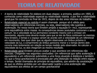 • A teoria de relatividade foi elabora em duas etapas: a primeira, publica em 1905, é
conhecida como relatividade especial ou relatividade restrita e por fim a relatividade
geral,que foi concluída no final de 1915, depois de dez anos intensos de trabalho.
• Relatividade especial ou restrita é assim chamada porque só é válida para
observadores em referencias inerciais, ou seja, observadores não sujeitos a
aceleração. Foi nessa teoria que Einstein propôs a equação E= mc2, expressando
uma equivalência entre massa. As consequências desses postulados contrariam o senso
comum. Se a velocidade da luz permanece constante mesmo com o emissor em
movimento, alguma coisa deveria mudar para que as leis da física continuem as mesmas.
Para Einstein, o tempo e o espaço variam de acordo com a velocidade de um referencial
em movimento. Isso quer dizer que se alguém observasse um ônibus próximo à
velocidade da luz, o comprimento do ônibus pareceria menor e o tempo dentro dele
correria mais lentamente em relação ao tempo medido pelo observador. Ao calcular a
velocidade da luz, os dois chegariam ao mesmo resultado.
• Relatividade geral Einstein procura avaliar o que acontece em referencias não
inerciais. Chegando nas seguintes conclusões: Um referencial que sofre aceleração é
equivalente a um referencial submetido a uma força atuando á distância e também
viu que a força gravitacional é provocada por uma distorção na relação entre espaço
e tempo. Sendo chamados de principio de equivalênia, que advêm da constatação
de que os efeitos sentidos por um observador sujeito a uma aceleração são
equivalentes aos efeitos de um campo gravitacional
 