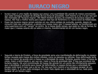 • buraco negro é uma região do espaço que possui uma quantidade tão grande de massa concentrada
que nada consegue escapar da atração de sua força de gravidade, nem mesmo a luz, e é por isso que
são chamados de “buracos negros”. Até Albert Einstein duvidou da existência de buracos negros no
espaço. Até hoje a melhor teoria para explicar este tipo de fenômeno é a Teoria Geral da Relatividade.
• Esses tais buracos negros seriam estrelas em seu último estágio de evolução, quando, depois de
consumir todo seu combustível, a estrela com massa maior que 3 massas solares, se transformam em
uma supernova com um “caroço” no centro. Se a massa deste caroço, que pode ou não se formar, for
maior que 2 massas solares ele cai sobre si mesmo, transformando-se em um buraco negro.
• Segundo a teoria de Einstein, a força da gravidade seria uma manifestação da deformação no espaço-
tempo causada pela massa dos corpos celestes, como os planetas ou estrelas. Essa deformação seria
maior ou menor de acordo com a massa ou a densidade do corpo. Portanto, quanto maior a massa do
corpo, maior a deformação e, por sua vez, maior a força de gravidade dele. É isso que acontece nos
buracos negros. Há uma concentração de massa tão grande em um ponto tão infinitamente pequeno
que a densidade é suficiente para causar tal deformação no espaço-tempo que a velocidade de
escape neste local é maior que a da luz. Por isso que nem mesmo a luz consegue escapar de um
buraco negro. E, já que nada consegue se mover mais rápido que a velocidade da luz, nada pode
escapar de um buraco negro.
 