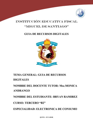 INSTITUCIÓN EDUCATIVA FISCAL
“MIGUEL DE SANTIAGO”
GUIA DE RECURSOS DIGITALES
TEMA GENERAL: GUIA DE RECURSOS
DIGITALES
NOMBRE DEL DOCENTE TUTOR: Msc.MONICA
ANDRANGO
NOMBRE DEL ESTUDIANTE: BRYAN RAMIREZ
CURSO: TERCERO “B2”
ESPECIALIDAD: ELECTRONICA DE CONSUMO
QUITO – ECUADOR
 