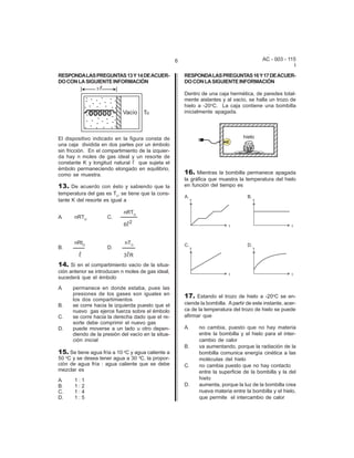 AC - 003 - 115 
I 
6 
RESPONDA LAS PREGUNTAS 13 Y 14 DE ACUER-DO 
CON LA SIGUIENTE INFORMACIÓN 
El dispositivo indicado en la figura consta de 
una caja dividida en dos partes por un émbolo 
sin fricción. En el compartimiento de la izquier-da 
hay n moles de gas ideal y un resorte de 
constante K y longitud natural R que sujeta el 
émbolo permaneciendo elongado en equilibrio, 
como se muestra. 
13. De acuerdo con ésto y sabiendo que la 
temperatura del gas es To, se tiene que la cons-tante 
K del resorte es igual a 
nRTO A. nRTO C. 
6R2 
nRtO nTO B. D. 
R 3RR 
14. Si en el compartimiento vacío de la situa-ci 
ón anterior se introducen n moles de gas ideal, 
sucederá que el émbolo 
A. permanece en donde estaba, pues las 
presiones de los gases son iguales en 
los dos compartimientos 
B. se corre hacia la izquierda puesto que el 
nuevo gas ejerce fuerza sobre el émbolo 
C. se corre hacia la derecha dado que el re-sorte 
debe comprimir el nuevo gas 
D. puede moverse a un lado u otro depen-diendo 
de la presión del vacío en la situa-ci 
ón inicial 
15. Se tiene agua fría a 10 oC y agua caliente a 
50 oC y se desea tener agua a 30 oC, la propor-ci 
ón de agua fría : agua caliente que se debe 
mezclar es 
A. 1 : 1 
B. 1 : 2 
C. 1 : 4 
D. 1 : 5 
RESPONDA LAS PREGUNTAS 16 Y 17 DE ACUER-DO 
CON LA SIGUIENTE INFORMACIÓN 
Dentro de una caja hermética, de paredes total-mente 
aislantes y al vacío, se halla un trozo de 
hielo a -20oC. La caja contiene una bombilla 
inicialmente apagada. 
16. Mientras la bombilla permanece apagada 
la gráfica que muestra la temperatura del hielo 
en función del tiempo es 
17. Estando el trozo de hielo a -20oC se en-ciende 
la bombilla. A partir de este instante, acer-ca 
de la temperatura del trozo de hielo se puede 
afirmar que 
A. no cambia, puesto que no hay materia 
entre la bombilla y el hielo para el inter-cambio 
de calor 
B. va aumentando, porque la radiación de la 
bombilla comunica energía cinética a las 
moléculas del hielo 
C. no cambia puesto que no hay contacto 
entre la superficie de la bombilla y la del 
hielo 
D. aumenta, porque la luz de la bombilla crea 
nueva materia entre la bombilla y el hielo, 
que permite el intercambio de calor 
 