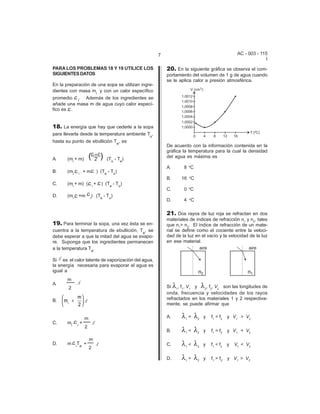 AC - 003 - 115 
I 
7 
PARA LOS PROBLEMAS 18 Y 19 UTILICE LOS 
SIGUIENTES DATOS 
En la preparación de una sopa se utilizan ingre-dientes 
con masa mi y con un calor específico 
promedio i. Además de los ingredientes se 
añade una masa m de agua cuyo calor especí- 
fico es . 
18. La energía que hay que cederle a la sopa 
para llevarla desde la temperatura ambiente To, 
hasta su punto de ebullición Te, es 
A. (mi + m) (To - Te) 
B. (mi i + m ) (Te - To) 
C. (mi + m) ( i + ) (Te - To) 
D. (mi +m i) (Te - To) 
19. Para terminar la sopa, una vez ésta se en-cuentra 
a la temperatura de ebullición, Te, se 
debe esperar a que la mitad del agua se evapo-re. 
Suponga que los ingredientes permanecen 
a la temperatura Te. 
Si es el calor latente de vaporización del agua, 
la energía necesaria para evaporar el agua es 
igual a 
m 
A. 
2 
B. 
m 
m 
2 ¡ + æè ç 
C. mi 
i 
+ 
2 
m 
D. m iTe + 
2 
m 
öø ÷ 
20. En la siguiente gráfica se observa el com-portamiento 
del volumen de 1 g de agua cuando 
se le aplica calor a presión atmosférica. 
De acuerdo con la información contenida en la 
gráfica la temperatura para la cual la densidad 
del agua es máxima es 
A. 8 oC 
B. 16 oC 
C. 0 oC 
D. 4 oC 
21. Dos rayos de luz roja se refractan en dos 
materiales de índices de refracción n1 y n2, tales 
que n1> n2. El índice de refracción de un mate-rial 
se define como el cociente entre la veloci-dad 
de la luz en el vacío y la velocidad de la luz 
en ese material. 
Si 81, f1, V1 y 82, f2, V2 son las longitudes de 
onda, frecuencia y velocidades de los rayos 
refractados en los materiales 1 y 2 respectiva-mente, 
se puede afirmar que 
A. 81 = 82 y f1 > f2 y V1 > V2 
B. 81 < 82 y f1 = f2 y V1 < V2 
C. 81 < 82 y f1 < f2 y V1 < V2 
D. 81 > 82 y f1 > f2 y V1 > V2 
 