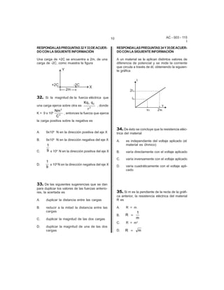 AC - 003 - 115 
I 
10 
RESPONDA LAS PREGUNTAS 32 Y 33 DE ACUER-DO 
CON LA SIGUIENTE INFORMACIÓN 
Una carga de +2C se encuentra a 2m, de una 
carga de -2C, como muestra la figura 
32. Si la magnitud de la fuerza eléctrica que 
una carga ejerce sobre otra es , donde 
K = 9 x 109 , entonces la fuerza que ejerce 
la carga positiva sobre la negativa es 
A. 9x109 N en la dirección positiva del eje X 
B. 9x109 N en la dirección negativa del eje X 
C. x 109 N en la dirección positiva del eje X 
D. x 109 N en la dirección negativa del eje X 
33. De las siguientes sugerencias que se dan 
para duplicar los valores de las fuerzas anterio-res, 
la acertada es 
A. duplicar la distancia entre las cargas 
B. reducir a la mitad la distancia entre las 
cargas 
C. duplicar la magnitud de las dos cargas 
D. duplicar la magnitud de una de las dos 
cargas 
Kq q 
r 
1 2 
2 
Nm 
C 
2 
2 
1 
9 
1 
9 
RESPONDA LAS PREGUNTAS 34 Y 35 DE ACUER-DO 
CON LA SIGUIENTE INFORMACIÓN 
A un material se le aplican distintos valores de 
diferencia de potencial y se mide la corriente 
que circula a través de él, obteniendo la siguien-te 
gráfica 
34. De ésto se concluye que la resistencia eléc-trica 
del material 
A. es independiente del voltaje aplicado (el 
material es óhmico) 
B. varía directamente con el voltaje aplicado 
C. varía inversamente con el voltaje aplicado 
D. varía cuadráticamente con el voltaje apli-cado 
35. Si m es la pendiente de la recta de la gráfi-ca 
anterior, la resistencia eléctrica del material 
R es 
A. R = m 
B. 
C. R = m2 
D. 
R 
1 
m 
= 
R = m 
