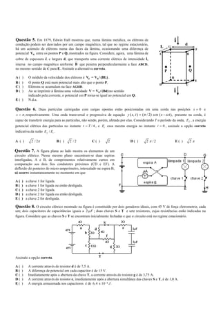 Questão 5. Em 1879, Edwin Hall mostrou que, numa lâmina metálica, os elétrons de                                         i          d
condução podem ser desviados por um campo magnético, tal que no regime estacionário,
há um acúmulo de elétrons numa das faces da lâmina, ocasionando uma diferença de
                                                                                                             L       G
                                                                                                                                             F
potencial VH entre os pontos P e Q, mostrados na figura. Considere, agora, uma lâmina de                     A                      B
cobre de espessura L e largura d, que transporta uma corrente elétrica de intensidade i,
                                       ur
imersa no campo magnético uniforme B que penetra perpendicularmente a face ABCD,
no mesmo sentido de C para E. Assinale a alternativa correta.                                                                           Q
                                                                                                                 P
A(   )    O módulo da velocidade dos elétrons é Ve = VH / (BL) .                                                         H
                                                                                                                                             E
B(   )    O ponto Q está num potencial mais alto que o ponto P.
                                                                                                             D                      C
C(   )    Elétrons se acumulam na face AGHD.
D(   )    Ao se imprimir à lâmina uma velocidade V = VH / (Bd) no sentido                                                i
          indicado pela corrente, o potencial em P torna-se igual ao potencial em Q.
E( )      N.d.a.

Questão 6. Duas partículas carregadas com cargas opostas estão posicionadas em uma corda nas posições x = 0 e
x = π , respectivamente. Uma onda transversal e progressiva de equação y ( x, t ) = (π / 2) sen ( x − ω t ), presente na corda, é
capaz de transferir energia para as partículas, não sendo, porém, afetada por elas. Considerando T o período da onda, E f , a energia
potencial elétrica das partículas no instante t = T / 4 , e Ei essa mesma energia no instante t = 0 , assinale a opção correta
indicativa da razão E f / Ei .

A ( )       2 / 2π            B( )     2 /2             C( )               2                 D( )   2 π /2                   E( )       2π

Questão 7. A figura plana ao lado mostra os elementos de um
circuito elétrico. Nesse mesmo plano encontram-se duas espiras
interligadas, A e B, de comprimentos relativamente curtos em
comparação aos dois fios condutores próximos (CD e EF). A
deflexão do ponteiro do micro-amperímetro, intercalado na espira B,
só ocorre instantaneamente no momento em que

A(   )   a chave 1 for ligada.
B(   )   a chave 1 for ligada ou então desligada.
C(   )   a chave 2 for ligada.
D(   )   a chave 2 for ligada ou então desligada.
E(   )   a chave 2 for desligada.

Questão 8. O circuito elétrico mostrado na figura é constituído por dois geradores ideais, com 45 V de força eletromotriz, cada
um; dois capacitores de capacitâncias iguais a 2 µ F ; duas chaves S e T e sete resistores, cujas resistências estão indicadas na
figura. Considere que as chaves S e T se encontram inicialmente fechadas e que o circuito está no regime estacionário.
                                              4Ω                   S                    2Ω

                                              a            d                            e     2µF
                                     45V
                                                    b 2Ω       4Ω
                                                                       f
                                                                    4Ω                        2µF
                                                    c   12Ω                    g   2Ω
                                     45V


Assinale a opção correta.                                      T

A(   )    A corrente através do resistor d é de 7,5 A.
B(   )    A diferença de potencial em cada capacitor é de 15 V.
C(   )    Imediatamente após a abertura da chave T, a corrente através do resistor g é de 3,75 A.
D(   )    A corrente através do resistor e, imediatamente após a abertura simultânea das chaves S e T, é de 1,0 A.
E(   )    A energia armazenada nos capacitores é de 6, 4 x 10− 4 J .
 